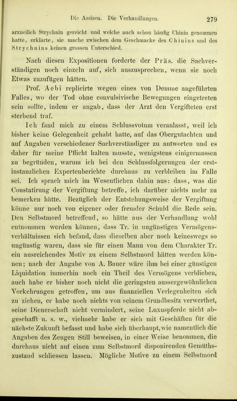 arzneilich Strychnin gereicht und welche auch schon häufig Chinin genommen hatte, erklärte, sie mache zwischen dem Geschmacke des Chinins und des .Stry chni ns keinen grossen Unterschied. Nach diesen Expositionen forderte der Präs. die Sachver- ständigen noch einzeln auf, sich auszusprechen, wenn sie noch Etwas zuzufügen hätten. Prof. Aebi replicirte wegen eines von Demme angeführten Falles, wo der Tod ohne convulsivische Bewegungen eingetreten sein sollte, indem er angab, dass der Arzt den Vergifteten erst sterbend traf. Ich fand mich zu einem Schlussvotum veranlasst, weil ich bisher keine Gelegenheit gehabt hatte, auf das Obergutachten und auf Angaben verschiedener Sachverständiger zu antworten und es daher für meine Pflicht halten musste, wenigstens einigermassen zu begründen, warum ich bei den Schlussfolgerungen der erst- instanzlichen Expertenberichte durchaus zu verbleiben im Falle sei. Ich sprach mich im Wesentlichen dahin aus: dass, was die €onstatirung der Vergiftung betreffe, ich darüber nichts mehr zu bemerken hätte. Bezüglich der Entstehungsweise der Vergiftung könne nur noch von eigener oder fremder Schuld die Rede sein. Den Selbstmord betreffend, so hätte aus der Verhandlung wohl entnommen werden können, dass Tr. in ungünstigen Vermögens- verhältnissen sich befand, dass dieselben aber noch keineswegs so ungünstig waren, dass sie für einen Mann von dem Charakter Tr. ein ausreichendes Motiv zu einem Selbstmord hätten werden kön- nen ; nach der Angabe von A. Bauer wäre ihm bei einer günstigen Liquidation immerhin noch ein Theil des Vermögens verblieben, auch habe er bisher noch nicht die geringsten aussergewöhnlichen Vorkehrungen getroffen, um aus finanziellen Verlegenheiten sich zu ziehen, er habe noch nichts von seinem Grundbesitz verwerthet, seine Dienerschaft nicht vermindert, seine Luxuspferde nicht ab- geschafft u. s. w.j vielmehr habe er sich mit Geschäften für die nächste Zukunft befasst und habe sich überhaupt, wie namentlich die Angaben des Zeugen Still beweisen, in einer Weise benommen, die durchaus nicht auf einen zum Selbstmord disponirenden Gemüths- zustaud schliessen lassen. Mögliche Motive zu einem Selbstmord