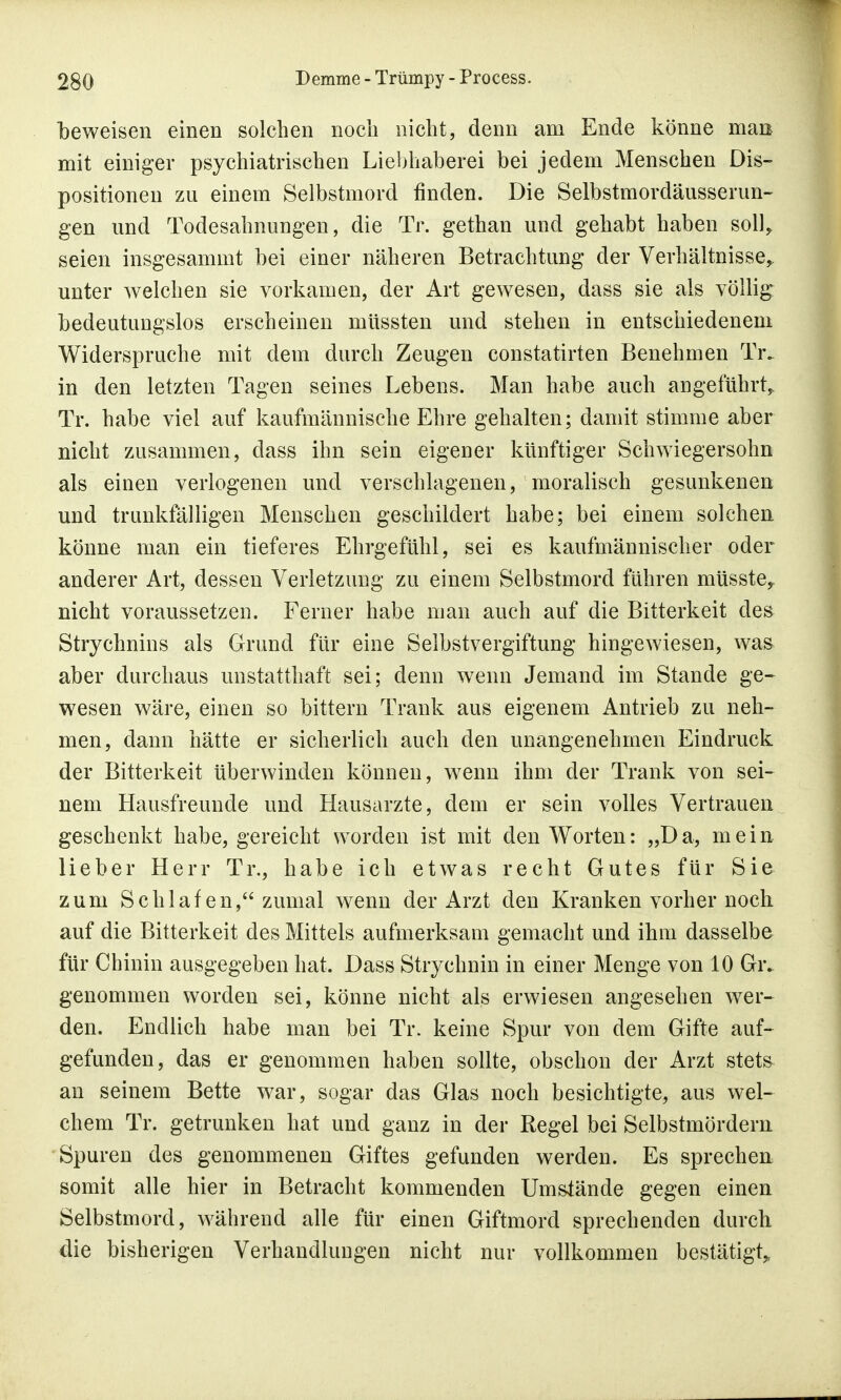 beweisen einen solchen noch nicht, denn am Ende könne man mit einiger psychiatrischen Liebhaberei bei jedem Menschen Dis- positionen zu einem Selbstmord finden. Die Selbstmordäusserun- gen und Todesahnungen, die Tr. gethan und gehabt haben soll, seien insgesammt bei einer näheren Betrachtung der Verhältnisse* unter welchen sie vorkamen, der Art gewesen, dass sie als völlig bedeutungslos erscheinen müssten und stehen in entschiedenem Widerspruche mit dem durch Zeugen constatirten Benehmen Tr. in den letzten Tagen seines Lebens. Man habe auch angeführt,. Tr. habe viel auf kaufmännische Ehre gehalten; damit stimme aber nicht zusammen, dass ihn sein eigener künftiger Schwiegersohn als einen verlogenen und verschlagenen, moralisch gesunkenen und trunkfälligen Menschen geschildert habe; bei einem solchen könne man ein tieferes Ehrgefühl, sei es kaufmännischer oder anderer Art, dessen Verletzung zu einem Selbstmord führen müsste,. nicht voraussetzen. Ferner habe man auch auf die Bitterkeit des Strychnins als Grund für eine Selbstvergiftung hingewiesen, was aber durchaus unstatthaft sei; denn wenn Jemand im Stande ge- wesen wäre, einen so bittern Trank aus eigenem Antrieb zu neh- men, dann hätte er sicherlich auch den unangenehmen Eindruck der Bitterkeit überwinden können, wenn ihm der Trank von sei- nem Hausfreunde und Hausarzte, dem er sein volles Vertrauen geschenkt habe, gereicht worden ist mit den Worten: „Da, mein lieber Herr Tr., habe ich etwas recht Gutes für Sie zum Schlafen, zumal wenn der Arzt den Kranken vorher noch auf die Bitterkeit des Mittels aufmerksam gemacht und ihm dasselbe für Chinin ausgegeben hat. Dass Strychnin in einer Menge von 10 Giv genommen worden sei, könne nicht als erwiesen angesehen wer- den. Endlich habe man bei Tr. keine Spur von dem Gifte auf- gefunden, das er genommen haben sollte, obschon der Arzt stets an seinem Bette war, sogar das Glas noch besichtigte, aus wel- chem Tr. getrunken hat und ganz in der Regel bei Selbstmördern Spuren des genommenen Giftes gefunden werden. Es sprechen somit alle hier in Betracht kommenden Umstände gegen einen Selbstmord, während alle für einen Giftmord sprechenden durch die bisherigen Verhandlungen nicht nur vollkommen bestätigt*