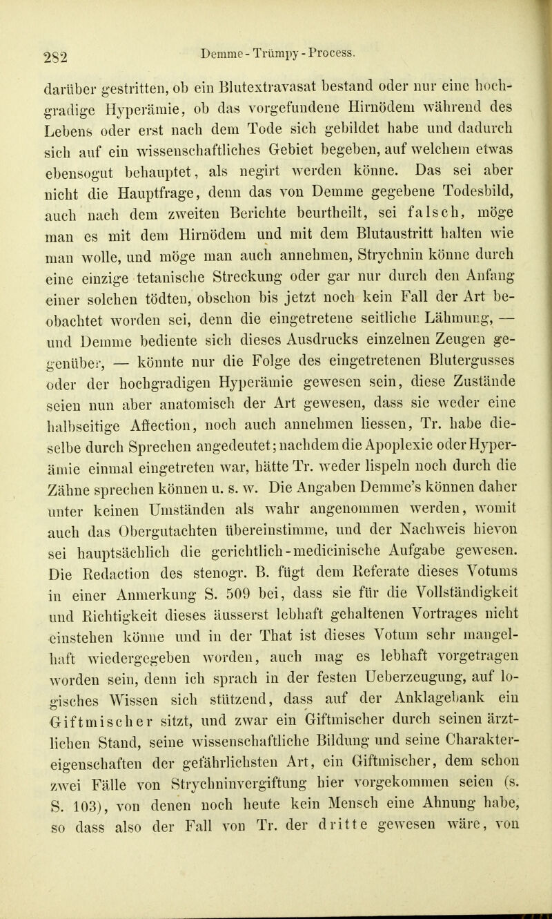 darüber gestritten, ob ein Blutextravasat bestand oder nur eine hoch- gradige Hyperämie, ob das vorgefundene Hirnödem während des Lebens oder erst nach dem Tode sich gebildet habe und dadurch sich auf ein wissenschaftliches Gebiet begeben, auf welchem etwas ebensogut behauptet, als negirt werden könne. Das sei aber nicht die Hauptfrage, denn das von Demme gegebene Todesbild, auch nach dem zweiten Berichte beurtheilt, sei falsch, möge man es mit dem Hirnödem und mit dem Blutaustritt halten wie man wolle, und möge man auch annehmen, Strychnin könne durch eine einzige tetanische Streckung oder gar nur durch den Anfang einer solchen tödten, obschon bis jetzt noch kein Fall der Art be- obachtet worden sei, denn die eingetretene seitliche Lähmung, — und Demme bediente sich dieses Ausdrucks einzelnen Zeugen ge- genüber, — könnte nur die Folge des eingetretenen Blutergusses oder der hochgradigen Hyperämie gewesen sein, diese Zustände seien nun aber anatomisch der Art gewesen, dass sie weder eine halbseitige Aöection, noch auch annehmen Hessen, Tr. habe die- selbe durch Sprechen angedeutet; nachdem die Apoplexie oder Hyper- ämie einmal eingetreten war, hätte Tr. wieder lispeln noch durch die Zähne sprechen können u. s. w. Die Angaben Demme's können daher unter keinen Umständen als wahr angenommen werden, womit auch das Obergutachten übereinstimme, und der Nachweis hievon sei hauptsächlich die gerichtlich-medicinische Aufgabe gewesen. Die Redaction des stenogr. B. fügt dem Referate dieses Votums in einer Anmerkung S. 509 bei, dass sie für die Vollständigkeit und Richtigkeit dieses äusserst lebhaft gehaltenen Vortrages nicht einstehen könne und in der That ist dieses Votum sehr mangel- haft wiedergegeben worden, auch mag es lebhaft vorgetragen worden sein, denn ich sprach in der festen Ueberzeugung, auf lo- gisches Wissen sich stützend, dass auf der Anklagebank ein Giftmischer sitzt, und zwar ein Giftmischer durch seinen ärzt- lichen Stand, seine wissenschaftliche Bildung und seine Charakter- eigenschaften der gefährlichsten Art, ein Giftmischer, dem schon zwei Fälle von Strychninvergiftung hier vorgekommen seien (s. S. 103), von denen noch heute kein Mensch eine Ahnung habe, so dass also der Fall von Tr. der dritte gewesen wäre, von