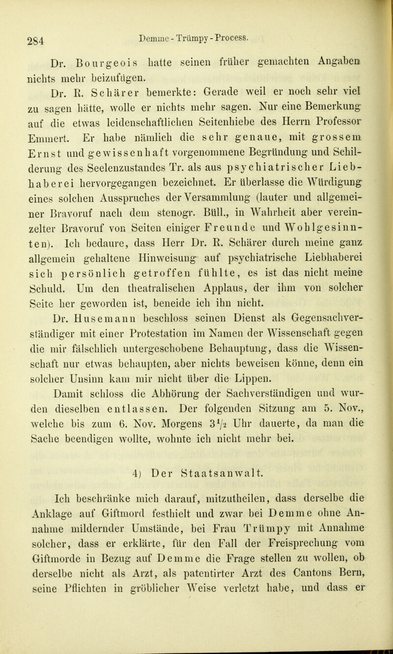 Dr. Bourgeois hatte seinen früher gemachten Angaben nichts mehr beizufügen. Dr. R. Schär er bemerkte: Gerade weil er noch sehr viel zu sagen hätte, wolle er nichts mehr sagen. Nur eine Bemerkung auf die etwas leidenschaftlichen Seitenhiebe des Herrn Professor Emmert. Er habe nämlich die sehr genaue, mit grossem Ernst und gewissenhaft vorgenommene Begründung und Schil- derung des Seelenzustandes Tr. als aus psychiatrischer Lieb- haberei hervorgegangen bezeichnet. Er überlasse die Würdigung eines solchen Ausspruches der Versammlung (lauter und allgemei- ner Bravoruf nach dem stenogr. Büll., in Wahrheit aber verein- zelter Bravoruf von Seiten einiger Freunde und Wohlgesinn- ten). Ich bedaure, dass Herr Dr. R. Schärer durch meine ganz allgemein gehaltene Hinweisung- auf psychiatrische Liebhaberei sich persönlich getroffen fühlte, es ist das nicht meine Schuld. Um den theatralischen Applaus, der ihm von solcher Seite her geworden ist, beneide ich ihn nicht. Dr. Husemann beschloss seinen Dienst als Gegensachver- ständiger mit einer Protestation im Namen der Wissenschaft gegen die mir fälschlich untergeschobene Behauptung, dass die Wissen- schaft nur etwas behaupten, aber nichts beweisen könne, denn ein solcher Unsinn kam mir nicht über die Lippen. Damit schioss die Abhörung der Sachverständigen und wur- den dieselben entlassen. Der folgenden Sitzung am 5. Nov., welche bis zum 6. Nov. Morgens 34/2 Uhr dauerte, da man die Sache beendigen wollte, wohnte ich nicht mehr bei. 4) Der Staatsanwalt. Ich beschränke mich darauf, mitzutheilen, dass derselbe die Anklage auf Giftmord festhielt und zwar bei Demme ohne An- nahme mildernder Umstände, bei Frau Trümpy mit Annahme solcher, dass er erklärte, für den Fall der Freisprechung vom Giftmorde in Bezug auf Demme die Frage stellen zu wollen, ob derselbe nicht als Arzt, als patentirter Arzt des Cantons Bern, seine Pflichten in gröblicher Weise verletzt habe, und dass er