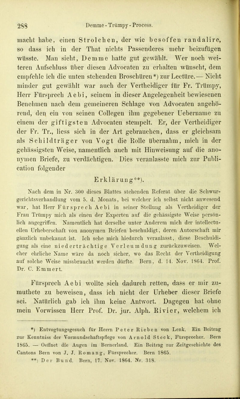 macht habe, einen Strolchen, der wie besoffen randalire, so dass ich in der That nichts Passenderes mehr beizufügen wüsste. Man sieht, Demme hatte gut gewählt. Wer noch wei- teren Aufschluss über diesen Advocaten zu erhalten wünscht, dem empfehle ich die unten stehenden Broschüren*) zur Leetüre.— Nicht minder gut gewählt war auch der Vertheidiger für Fr. Trümpy, Herr Fürsprech Aebi, seinem in dieser Angelegenheit bewiesenen Benehmen nach dem gemeineren Schlage von Advocaten angehö- rend, den ein von seinen Collegen ihm gegebener Uebername zu einem der giftigsten Advocaten stempelt. Er, der Verth eidiger der Fr. Tr., Hess sich in der Art gebrauchen, dass er gleichsam als Schildträger von Vogt die Rolle übernahm, mich in der gehässigsten Weise, namentlich auch mit Hinweisung auf die ano- nymen Briefe, zu verdächtigen. Dies veranlasste mich zur Publi- cation folgender Erklärung**). Nach dem in Nr. 300 dieses Blattes stehenden Referat über die Schwur- gerichtsverhandlung vom 5. d. Monats, bei welcher ich selbst nicht anwesend war, hat Herr Für spre ch Aebi in seiner Stellung als Vertheidiger der Frau Trümpy mich als einen der Experten auf die gehässigste Weise persön- lich angegriffen. Namentlich hat derselbe unter Anderem mich der intellectu- ellen Urheberschaft von anonymen Briefen beschuldigt, deren Autorschaft mir gänzlich unbekannt ist. Ich sehe mich hiedurch veranlasst, diese Beschuldi- gung als eine niederträchtige Verleumdung zurückzuweisen. Wel- cher ehrliche Name wäre da noch sicher, wo das Recht der Verteidigung auf solche Weise missbraucht werden dürfte. Bern, d. 14. Nov. 1864. Prof. Dr. C. Emmert. Fürsprech Aebi wollte sich dadurch retten, dass er mir zü- rn uthete zu beweisen, dass ich nicht der Urheber dieser Briefe sei. Natürlich gab ich ihm keine Antwort. Dagegen hat ohne mein Vorwissen Herr Prof. Dr. jur. Alph. Rivier, welchem ich *) Entvogtungsgesuch für Herrn Peter Rieben von Lenk. Ein Beitrag zur Kenntniss der Vormundschaftspflege von Arnold Steck, Fürsprecher. Bern 1865. — Oeffnet die Augen im Bernerland. Ein Beitrag zur Zeitgeschichte des Cantons Bern von J. J. Romang, Fürsprecher. Bern 1865. **) Der Bund. Bern, 17. Nov. 1864. Nr. 318.