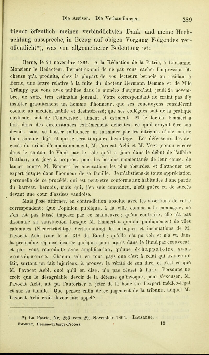 liiemit öffentlich meinen verbindlichsten Dank und meine Hoch- achtung ausspreche, in Bezug auf obigen Vorgang Folgendes ver- öffentlicht*), was von allgemeinerer Bedeutung ist: Berne, le 24 novembre 1864. A la Redaction de la Patrie, ä Lausanne. Monsieur le Redacteur, Permettez-moi de ne pas vous cacher Fimpression fä- cheuse qu'a produite, chez la plupart de vos lecteurs bernois ou residant ä Berne, une lettre relative ä la fuite du docteur Hermann Demme et de Mlle Trümpy que vous avez publice dans le numero d'aujourd'hui, jeudi 24 novem- bre, de votre tres estimable journal. Votre correspondant ne craint pas d'y insulter gratuitement un homme d'honneur, que ses concitoyens considerent comme un medicin habile et desinteresse; que ses collegues, soit de la pratique medicale, soit de FUniversite, aiment et estiment. M. le docteur Emmert a fait, dans des circonstances extremement delicates, ce qu'il croyait etre son devoir, sans se laisser influencer ni intimider par les intrigues d'une coterie bien connue dejä et qui le sera toujours davantage. Les defenseurs des ac- cuses du crime d'empoisonnement, M. l'avocat Aebi et M. Vogt (connu encore dans le canton de Vaud par le röle qu'il a joue dans le debut de Faffaire Buttlar), ont juge ä propros, pour les besoins momentanes de leur cause, de lancer contre M. Emmert les accusations les plus absurdes, et d'attaquer cet expert jusque dans 1'honneur de sa famille. Je m'abstiens de toute appreciation personelle de ce procede, qui est peut-etre conforme aux habitudes d'une partie du barreau bernois, mais qui, j'en suis convaincu, n'eüt guere eu de succes devant une cour d'assises vaudoise. Mais j'ose affirmer, en contradiction absolue avec les assertions de votre correspondent: Que l'opinion publique, ä la ville comme ä la campagne, ne s'en est pas laisse imposer par ce manoeuvre; qu'au contraire, eile n'a pas dissimule sa satisfaction lorsque M. Emmert a qualifie publiquement de viles calomnies (Niederträchtige Verläumdung) les attaques et insinuations de M. l'avocat Aebi (voir le n° 318 du Bund); qu'elle n'a pu voir et n'a vu dans la pretendue reponse inseree quelques jours apres dans le Bund par cet avocat, et par vous reproduite avec amplification, qu'une echappatoire sans consequence. Chacun sait en tout pays que c'est ä celui qui avance un fait, surtout im fait injurieux, ä prouver la verite de son dire, et c'est ce que M. l'avocat Aebi, quoi qu'il en dise, n'a pas reussi ä faire. Personne ne croit que le desagreable devoir de la defense qu'invoque, pour s'excuser, M. l'avocat Aebi, ait pu l'autoriser ä jeter de la boue sur 1'expert medico-legal et sur sa famille. Que penser enfin de ce jugement de la tribune, auquel M. l'avocat Aebi croit devoir fair appel? *) La Patrie, Nr. 283 vom 29. November 1864. Lausanne. Emmert, Demme-Trtimpy-Process. % 19