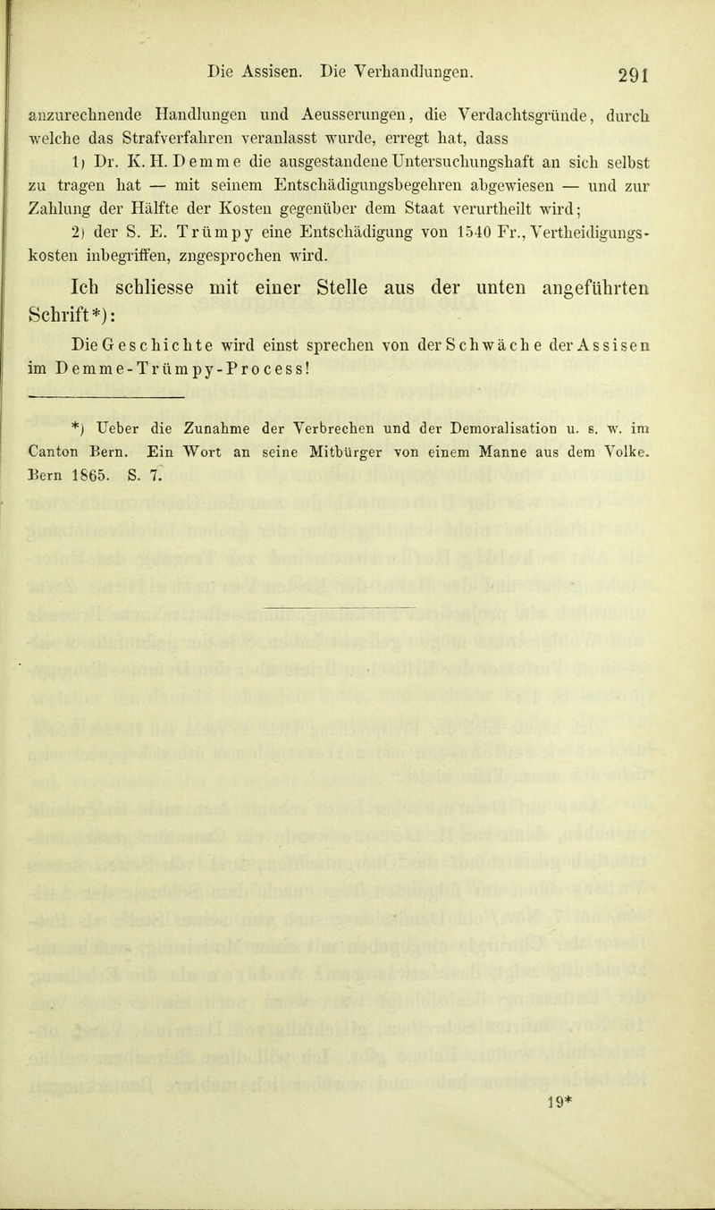 anzurechnende Handlungen und Aeusserungen, die Verdachtsgründe, durch welche das Strafverfahren veranlasst wurde, erregt hat, dass 1) Dr. K. H. Demme die ausgestandene Untersuchungshaft an sich selbst zu tragen hat — mit seinem Entschädigungsbegehren abgewiesen — und zur Zahlung der Hälfte der Kosten gegenüber dem Staat verurtheilt wird; 2) der S. E. Trümpy eine Entschädigung von 1540 Fr., Vertheidigungs- kosten inbegriffen, zngesprochen wird. Ich schliesse mit einer Stelle aus der unten angeführten Schrift*): Die Geschichte wird einst sprechen von der Schwäche der Assisen im Demme-Trümpy-Process! *) Ueber die Zunahme der Verbrechen und der Demoralisation u. s. w. im Canton Bern. Ein Wort an seine Mitbürger von einem Manne aus dem Volke. Bern 1865. S. f. 19*