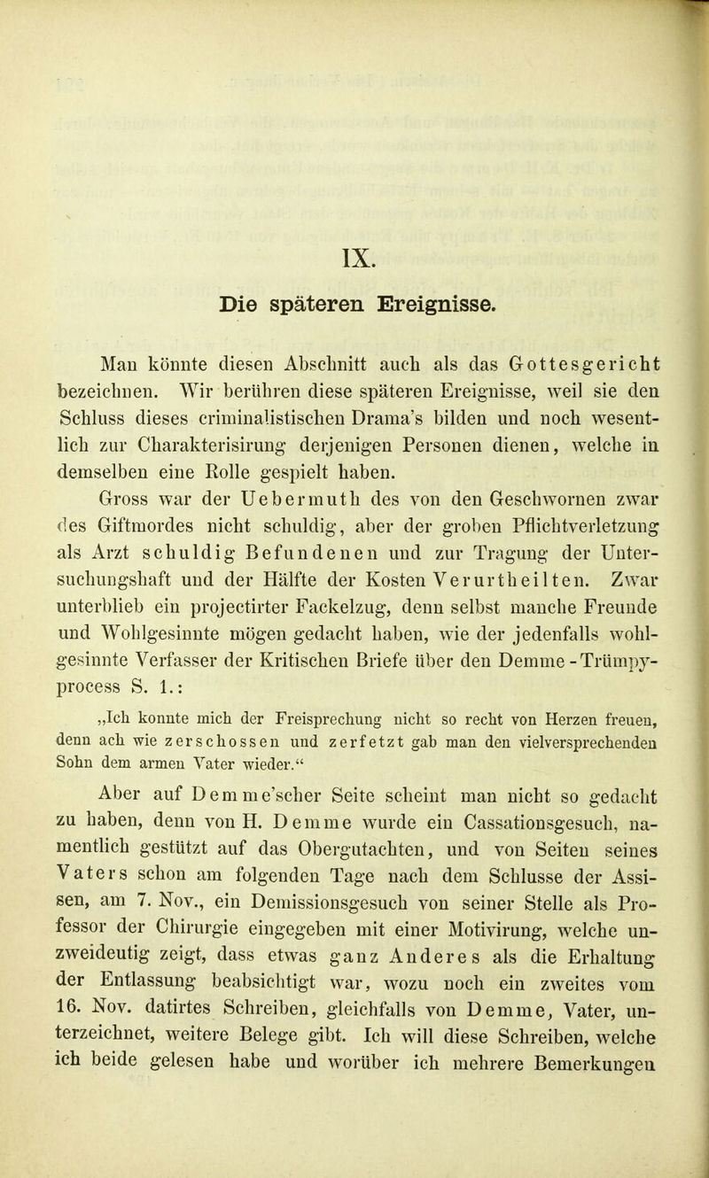 IX. Die späteren Ereignisse. Man könnte diesen Abschnitt auch als das Gottesgericht bezeichnen. Wir berühren diese späteren Ereignisse, weil sie den Schluss dieses criminalistischen Drama's bilden und noch wesent- lich zur Charakterisirung derjenigen Personen dienen, welche in demselben eine Rolle gespielt haben. Gross war der Uebermuth des von den Geschwornen zwar des Giftmordes nicht schuldig, aber der groben Pflichtverletzung als Arzt schuldig Befundenen und zur Tragung der Unter- suchungshaft und der Hälfte der Kosten Verurtheilten. Zwar unterblieb ein projectirter Fackelzug, denn selbst manche Freunde und Wohlgesinnte mögen gedacht haben, wie der jedenfalls wohl- gesinnte Verfasser der Kritischen Briefe über den Demme -Trümpy- process S. 1.: „Ich konnte mich der Freisprechung nicht so recht von Herzen freuen, denn ach wie zerschossen und zerfetzt gab man den vielversprechenden Sohn dem armen Vater wieder. Aber auf Demme'scher Seite scheint man nicht so gedacht zu haben, denn von H. Demme wurde ein Cassationsgesuch, na- mentlich gestützt auf das Obergutachten, und von Seiten seines Vaters schon am folgenden Tage nach dem Schlüsse der Assi- sen, am 7. Nov., ein Demissionsgesuch von seiner Stelle als Pro- fessor der Chirurgie eingegeben mit einer Motivirung, welche un- zweideutig zeigt, dass etwas ganz Anderes als die Erhaltung der Entlassung beabsichtigt war, wozu noch ein zweites vom 16. Nov. datirtes Schreiben, gleichfalls von Demme, Vater, un- terzeichnet, weitere Belege gibt. Ich will diese Schreiben, welche ich beide gelesen habe und worüber ich mehrere Bemerkungen