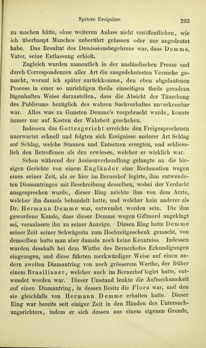 zu machen hätte, ohne weiteren Anlass nicht veröffentlichen, wie ich überhaupt Manches unberührt gelassen oder nur angedeutet habe. Das Resultat des Demissionsbegehrens war, dass Demme, Vater, seine Entlassung erhielt. Zugleich wurden namentlich in der ausländischen Presse und durch Correspondenzen aller Art die ausgedehntesten Versuche ge- macht, worauf ich später zurückkomme, den eben abgelaufenen Process in einer so unrichtigen theils einseitigen theils geradezu lügenhaften Weise darzustellen, dass die Absicht der Täuschung des Publicums bezüglich des wahren Sachverhaltes unverkennbar war. Alles was zu Gunsten Demme's vorgebracht wurde, konnte immer nur auf Kosten der Wahrheit geschehen. Indessen das Gottesgericht erreichte den Freigesprochenen unerwartet schnell und folgten sich Ereignisse anderer Art Schlag auf Schlag, welche Staunen und Entsetzen erregten, und schliess- lich den Betroffenen als den erwiesen, welcher er wirklich war. Schon während der Assisenverhandlung gelangte an die hie- sigen Gerichte von einem Engländer eine Reclamation wegen eines seiner Zeit, als er hier im Bernerhof logirte, ihm entwende- ten Diamantringes mit Beschreibung desselben, wobei der Verdacht ausgesprochen wurde, dieser Ring möchte ihm von dem Arzte, welcher ihn damals behandelt hatte, und welcher kein anderer als Dr. Hermann Demme war, entwendet worden sein. Die ihm gewordene Kunde, dass dieser Demme wegen Giftmord angeklagt sei, veranlasste ihn zu seiner Anzeige. Diesen Ring hatte Demme seiner Zeit seiner Schwägerin zum Hochzeitgeschenk gemacht, von demselben hatte man aber damals noch keine Kenntniss. Indessen wurden desshalb bei dem Wirthe des Bernerhofes Erkundigungen eingezogen, und diese führten merkwürdiger Weise auf einen an- dern zweiten Diamantring von noch grösserem Werthe, der früher einem Brasilianer, welcher auch im Bernerhof logirt hatte, ent- wendet worden war. Dieser Umstand lenkte die Aufmerksamkeit auf einen Diamantring, in dessen Besitz die Flora war, und den sie gleichfalls von Hermann Demme erhalten hatte. Dieser Ring war bereits seit einiger Zeit in den Händen des Untersuch- ungsrichters, indem er sich dessen aus einem eigenen Grunde,