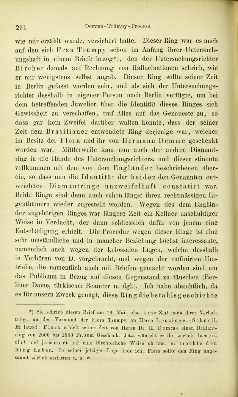 wie mir erzählt wurde, versichert hatte. Dieser Ring war es auch auf den sich Frau Trump} schon im Anfang ihrer Untersuch- ungshaft in einem Briefe bezog*), den der Untersuchungsrichter Bircher damals auf Rechnung von Hallucinationen schrieb, wie er mir wenigstens selbst angab. Dieser Ring sollte seiner Zeit in Berlin gefasst worden sein, und als sich der Untersuchungs- richter desshalb in eigener Person nach Berlin verfügte, um bei dem betreffenden Juwelier über die Identität dieses Ringes sich Gewissheit zu verschaffen, traf Alles auf das Genaueste zu, so dass gar kein Zweifel darüber walten konnte, dass der seiner Zeit dem Brasilianer entwendete Ring derjenige war, welcher im Besitz der Flora und ihr von Hermann Demme geschenkt worden war. Mittlerweile kam nun auch der andere Diamant- ring in die Hände des Untersuchungsrichters, und dieser stimmte vollkommen mit dem von dem Engländer beschriebenen iiber- ein, so dass nun die Identität der beiden den Genannten ent- wendeten Diamantringe unzweifelhaft constatirt war. Beide Ringe sind denn auch schon längst ihren rechtmässigen Ei- genthümern wieder zugestellt worden. Wegen des dem Englän- der zugehörigen Ringes war längere Zeit ein Kellner unschuldiger Weise in Verdacht, der dann schliesslich dafür von jenem eine Entschädigung erhielt. Die Procedur wegen dieser Ringe ist eine sehr umständliche und in mancher Beziehung höchst interessante, namentlich auch wegen der kolossalen Lügen, welche desshalb in Verhören von D. vorgebracht, und wegen der raffinirten Um- triebe, die namentlich auch mit Briefen gemacht worden sind um das Publicum in Bezug auf diesen Gegenstand zu täuschen (Ber- liner Dame, türkischer Beamter u. dgl.). Ich habe absichtlich, da es für unsern Zweck genügt, diese Ringdiebstahlsgeschichte *) Sie schrieb diesen Brief am 16. Mai, also kurze Zeit nack ihrer Verhaf- tung, an den Vormund der Flora Trümpy, an Herrn Leuzinger-Schnell. Er lautet: Flora erhielt seiner Zeit von Herrn Dr. H. Demme einen Brillant- ring von 2000 bis 2500 Fr. zum Geschenk. Jetzt wünscht er ihn zurück, lamen- tirt und jammert auf eine fürchterliche Weise ob uns, er möchte den Ring haben. In seiner jetzigen Lage finde ich, Flora sollte den Ring unge- säumt zurück erstatten u. s. w.