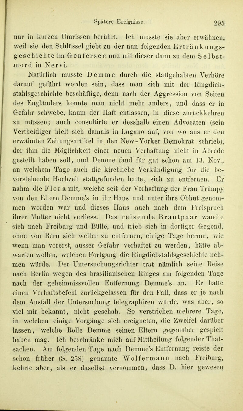 nur in kurzen Umrissen berührt. Ich musste sie aber erwähnen, weil sie den Schlüssel giebt zu der nun folgenden Ertränkungs- geschichte im Genfers ee und mit dieser dann zu dem Selbst- mord in Nervi. Natürlich musste Demme durch die stattgehabten Verhöre darauf geführt worden sein, dass man sich mit der Ringdieb* Stahlsgeschichte beschäftige, denn nach der Aggression von Seiten des Engländers konnte man nicht mehr anders, und dass er in Gefahr schwebe, kaum der Haft entlassen, in diese zurückkehren zu müssen; auch consultirte er desshalb einen Advocaten (sein Vertheidiger hielt sich damals in Lugano auf, von wo aus er den erwähnten Zeitungsartikel in den New-Yorker Demokrat schrieb), der ihm die Möglichkeit einer neuen Verhaftung nicht in Abrede gestellt haben soll, und Demme fand für gut schon am 13. Nov., an welchem Tage auch die kirchliche Verkündigung für die be- vorstehende Hochzeit stattgefunden hatte, sich zu entfernen. Er nahm die Flora mit, welche seit der Verhaftung der Frau Trümpy von den Eltern Demme's in ihr Haus und unter ihre Obhut genom- men worden war und dieses Haus auch nach dem Freispruch ihrer Mutter nicht verliess. Das reisende Brautpaar wandte sich nach Freiburg und Bülle, und trieb sich in dortiger Gegend, ohne von Bern sich weiter zu entfernen, einige Tage herum, wie wenn man vorerst, ausser Gefahr verhaftet zu werden, hätte ab- warten wollen, welchen Fortgang die Ringdiebstahlsgeschichte neh- men würde. Der Untersuchungsrichter trat nämlich seine Reise nach Berlin wegen des brasilianischen Ringes am folgenden Tage nach der geheimnissvollen Entfernung Demme's an. Er hatte einen Verhaftsbefehl zurückgelassen für den Fall, dass er je nach dem Ausfall der Untersuchung telegraphiren würde, was aber, so viel mir bekannt, nicht geschah. So verstrichen mehrere Tage, in welchen einige Vorgänge sich ereigneten, die Zweifel darüber lassen, welche Rolle Demme seinen Eltern gegenüber gespielt haben mag. Ich beschränke mich auf Mittheilung folgender That- sachen. Am folgenden Tage nach Demme's Entfernung reiste der schon früher (S. 258) genannte Wolf er mann nach Freiburg, kehrte aber, als er daselbst vernommen, dass D. hier gewesen