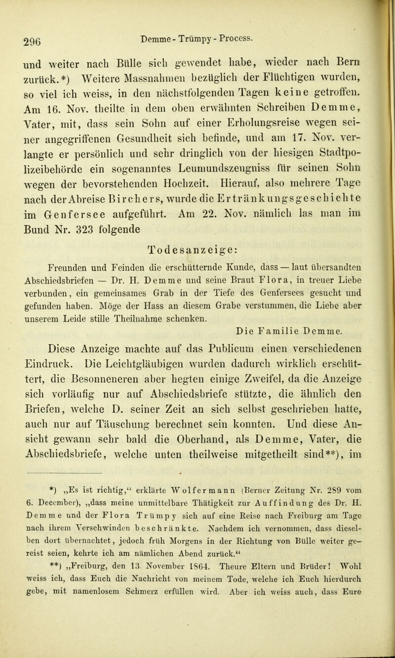 und weiter nach Bulle sieb gewendet habe, wieder nach Bern zurück.*) Weitere Massnahmen bezüglich der Flüchtigen wurden, so viel ich weiss, in den nächstfolgenden Tagen keine getroffen. Am 16. Nov. theilte in dem oben erwähnten Schreiben Demme, Vater, mit, dass sein Sohn auf einer Erholungsreise wegen sei- ner angegriffenen Gesundheit sich befinde, und am 17. Nov. ver- langte er persönlich und sehr dringlich von der hiesigen Stadtpo- lizeibehörde ein sogenanntes Leumundszeugniss für seinen Sohn wegen der bevorstehenden Hochzeit. Hierauf, also mehrere Tage nach der Abreise B i r c h e r s, wurde die Ertränk ungsgeschic h te im Genfersee aufgeführt. Am 22. Nov. nämlich las man im Bund Nr. 323 folgende Todesanzeige: Freunden und Feinden die erschütternde Kunde, dass — laut übersandten Abschiedsbriefen — Dr. H. Demme und seine Braut Flora, in treuer Liebe verbunden, ein gemeinsames Grab in der Tiefe des Genfersees gesucht und gefunden haben. Möge der Hass an diesem Grabe verstummen, die Liebe aber unserem Leide stille Theilnahme schenken. Die Familie Demme. Diese Anzeige machte auf das Publicum einen verschiedenen Eindruck. Die Leichtgläubigen wurden dadurch wirklich erschüt- tert, die Besonneneren aber hegten einige Zweifel, da die Anzeige sich vorläufig nur auf Abschiedsbriefe stützte, die ähnlieh den Briefen, welche D. seiner Zeit an sich selbst geschrieben hatte, auch nur auf Täuschung berechnet sein konnten. Und diese An- sicht gewann sehr bald die Oberhand, als Demme, Vater, die Abschiedsbriefe, welche unten theilweise mitgetheilt sind**), im *) „Es ist richtig, erklärte Wolf er mann (Berner Zeitung Nr. 289 vom 6. December), „dass meine unmittelbare Thätigkeit zur Auffindung des Dr. iL Demme und der Flora Trümpy sich auf eine Reise nach Freiburg am Tage nach ihrem Versclrvvinden beschränkte. Nachdem ich vernommen, dass diesel- ben dort übernachtet, jedoch früh Morgens in der Richtung von Bülle weiter ge- reist seien, kehrte ich am nämlichen Abend zurück. **) „Freiburg, den 13. November 1864. Theure Eltern und Brüder! .Wohl ■weiss ich, dass Euch die Nachricht von meinem Tode, welche ich Euch hierdurch gebe, mit namenlosem Schmerz erfüllen wird. Aber ich weiss auch, dass Eure-