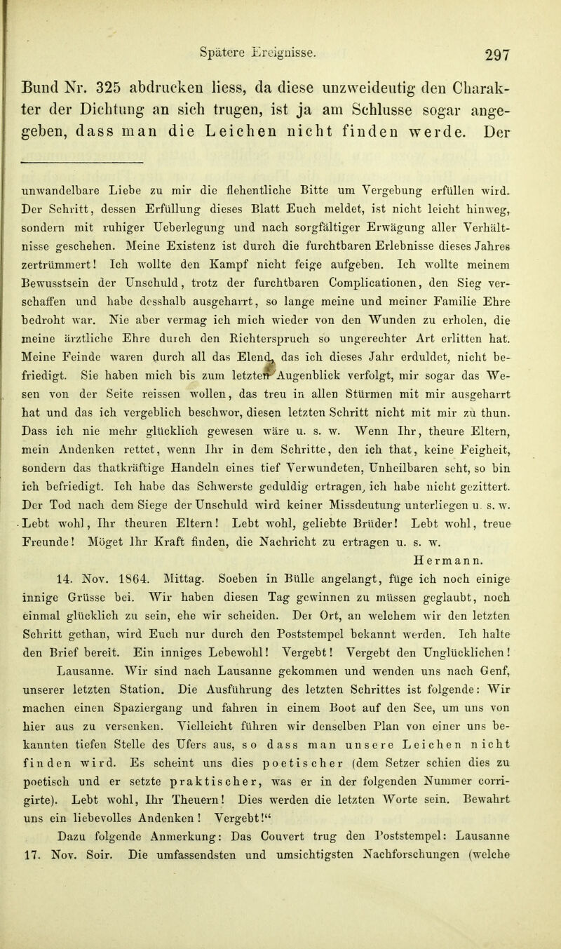 Bund Nr. 325 abdrucken Hess, da diese unzweideutig den Charak- ter der Dichtung an sich trugen, ist ja am Schlüsse sogar ange- geben, dass man die Leichen nicht finden werde. Der unwandelbare Liebe zu mir die flehentliche Bitte um Vergebung erfüllen wird. Der Schritt, dessen Erfüllung dieses Blatt Euch meldet, ist nicht leicht hinweg, sondern mit ruhiger Ueberlegung und nach sorgfältiger Erwägung aller Verhält- nisse geschehen. Meine Existenz ist durch die furchtbaren Erlebnisse dieses Jahres zertrümmert! Ich wollte den Kampf nicht feige aufgeben. Ich wollte meinem Bewusstsein der Unschuld, trotz der furchtbaren Complicationen, den Sieg ver- schaffen und habe desshalb ausgeharrt, so lange meine und meiner Familie Ehre bedroht war. Nie aber vermag ich mich wieder von den Wunden zu erholen, die meine ärztliche Ehre durch den Richterspruch so ungerechter Art erlitten hat. Meine Feinde waren durch all das Elend,i das ich dieses Jahr erduldet, nicht be- friedigt. Sie haben mich bis zum letzten*1'Augenblick verfolgt, mir sogar das We- sen von der Seite reissen wollen, das treu in allen Stürmen mit mir ausgeharrt hat und das ich vergeblich beschwor, diesen letzten Schritt nicht mit mir zu thun. Dass ich nie mehr glücklich gewesen wäre u. s. w. Wenn Ihr, theure Eltern, mein Andenken rettet, wenn Ihr in dem Schritte, den ich that, keine Feigheit, sondern das thatkräftige Handeln eines tief Verwundeten, Unheilbaren seht, so bin ich befriedigt. Ich habe das Schwerste geduldig ertragen, ich habe nicht gezittert. Der Tod nach dem Siege der Unschuld wird keiner Missdeutung unterliegen u. s. w. • Lebt wohl, Ihr theuren Eltern! Lebt wohl, geliebte Brüder! Lebt wohl, treue Freunde! Möget Ihr Kraft finden, die Nachricht zu ertragen u. s. w. Hermann. 14. Nov. 1864. Mittag. Soeben in Bülle angelangt, füge ich noch einige innige Grüsse bei. Wir haben diesen Tag gewinnen zu müssen geglaubt, noch einmal glücklich zu sein, ehe wir scheiden. Der Ort, an welchem wir den letzten Schritt gethan, wird Euch nur durch den Poststempel bekannt werden. Ich halte den Brief bereit. Ein inniges Lebewohl! Vergebt! Vergebt den Unglücklichen! Lausanne. Wir sind nach Lausanne gekommen und wenden uns nach Genf, unserer letzten Station. Die Ausführung des letzten Schrittes ist folgende: Wir machen einen Spaziergang und fahren in einem Boot auf den See, um uns von hier aus zu versenken. Vielleicht fuhren wir denselben Plan von einer uns be- kannten tiefen Stelle des Ufers aus, so dass man unsere Leichen nicht finden wird. Es scheint uns dies poetischer (dem Setzer schien dies zu poetisch und er setzte praktischer, was er in der folgenden Nummer corri- girte). Lebt wohl, Ihr Theuern! Dies werden die letzten Worte sein. Bewahrt uns ein liebevolles Andenken! Vergebt! Dazu folgende Anmerkung: Das Couvert trug den Poststempel: Lausanne 17. Nov. Soir. Die umfassendsten und umsichtigsten Nachforschungen (welche