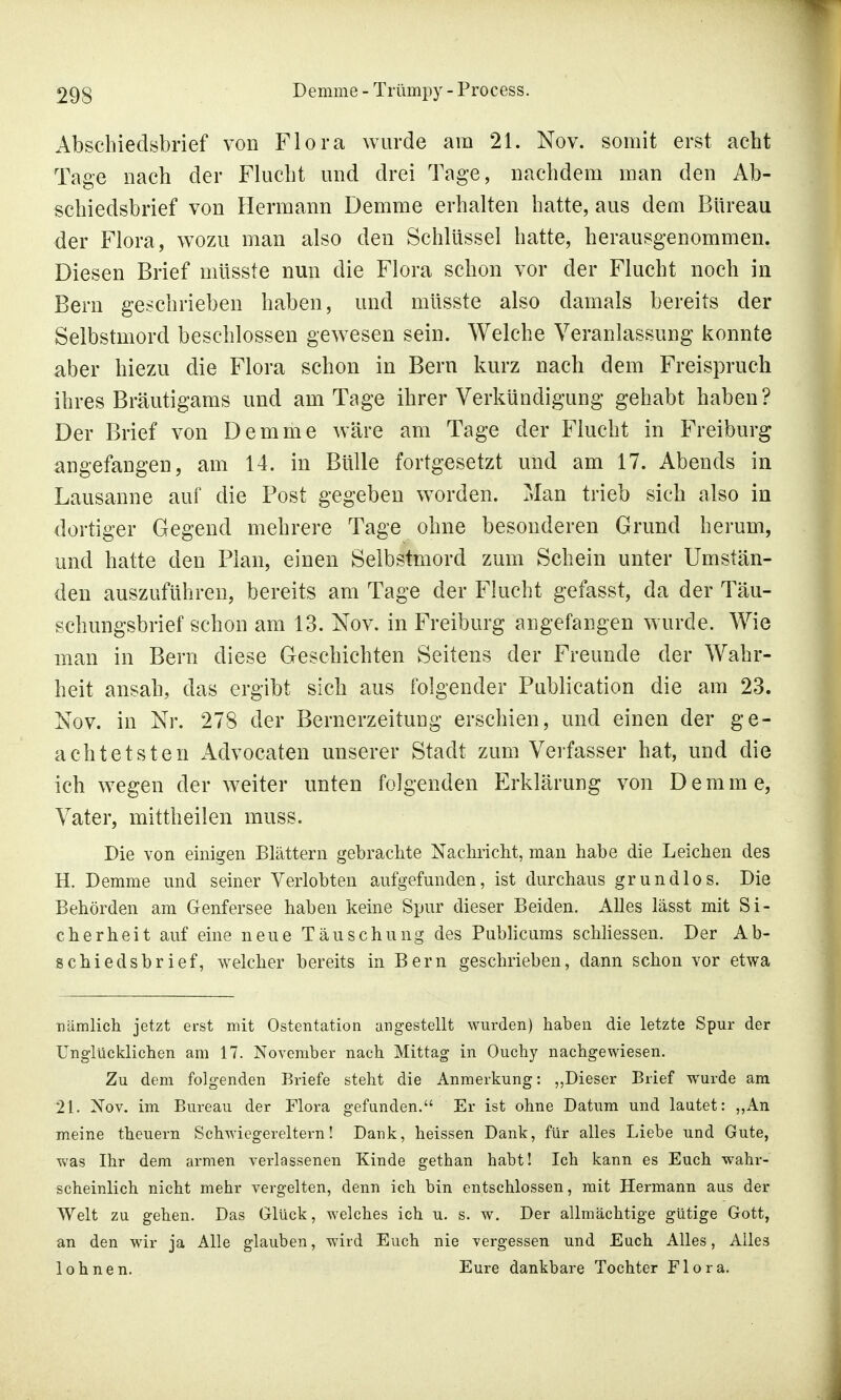 Abschiedsbrief von Flora wurde am 21. Nov. somit erst acht Tage nach der Flucht und drei Tage, nachdem man den Ab- schiedsbrief von Hermann Demme erhalten hatte, aus dem Bureau der Flora, wozu man also den Schlüssel hatte, herausgenommen. Diesen Brief müsste nun die Flora schon vor der Flucht noch in Bern geschrieben haben, und müsste also damals bereits der Selbstmord beschlossen gewesen sein. Welche Veranlassung konnte aber hiezAi die Flora schon in Bern kurz nach dem Freispruch ihres Bräutigams und am Tage ihrer Verkündigung gehabt haben? Der Brief von Demme wäre am Tage der Flucht in Freiburg angefangen, am 14. in Bülle fortgesetzt und am 17. Abends in Lausanne auf die Post gegeben worden. Man trieb sich also in dortiger Gegend mehrere Tage ohne besonderen Grund herum, und hatte den Plan, einen Selbstmord zum Schein unter Umstän- den auszuführen, bereits am Tage der Flucht gefasst, da der Täu- schungsbrief schon am 13. Nov. in Freiburg angefangen wurde. Wie man in Bern diese Geschichten Seitens der Freunde der Wahr- heit ansah, das ergibt sich aus folgender Publication die am 23. Nov. in Nr. 278 der Bernerzeitung erschien, und einen der ge- achtetsten Advocaten unserer Stadt zum Verfasser hat, und die ich wegen der weiter unten folgenden Erklärung von Demme, Vater, mittheilen muss. Die von einigen Blättern gebrachte Nachricht, man habe die Leichen des H. Demme und seiner Verlobten aufgefunden, ist durchaus grundlos. Die Behörden am Genfersee haben keine Spur dieser Beiden. Alles lässt mit Si- cherheit auf eine neue Täuschung des Publicums schliessen. Der Ab- schiedsbrief, welcher bereits in Bern geschrieben, dann schon vor etwa ■nämlich jetzt erst mit Ostentation angestellt wurden) haben die letzte Spur der Unglücklichen am 17. November nach Mittag in Ouchy nachgewiesen. Zu dem folgenden Briefe steht die Anmerkung: „Dieser Brief wurde am 21. Nov. im Bureau der Flora gefunden. Er ist ohne Datum und lautet: „An meine theuern Schwiegereltern! Dank, heissen Dank, für alles Liebe und Gute, was Ihr dem armen verlassenen Kinde gethan habt! Ich kann es Euch wahr- scheinlich nicht mehr vergelten, denn ich bin entschlossen, mit Hermann aus der Welt zu gehen. Das Glück, welches ich u. s. w. Der allmächtige gütige Gott, an den wir ja Alle glauben, wird Euch nie vergessen und Euch Alles, Alles lohnen. Eure dankbare Tochter Flora.