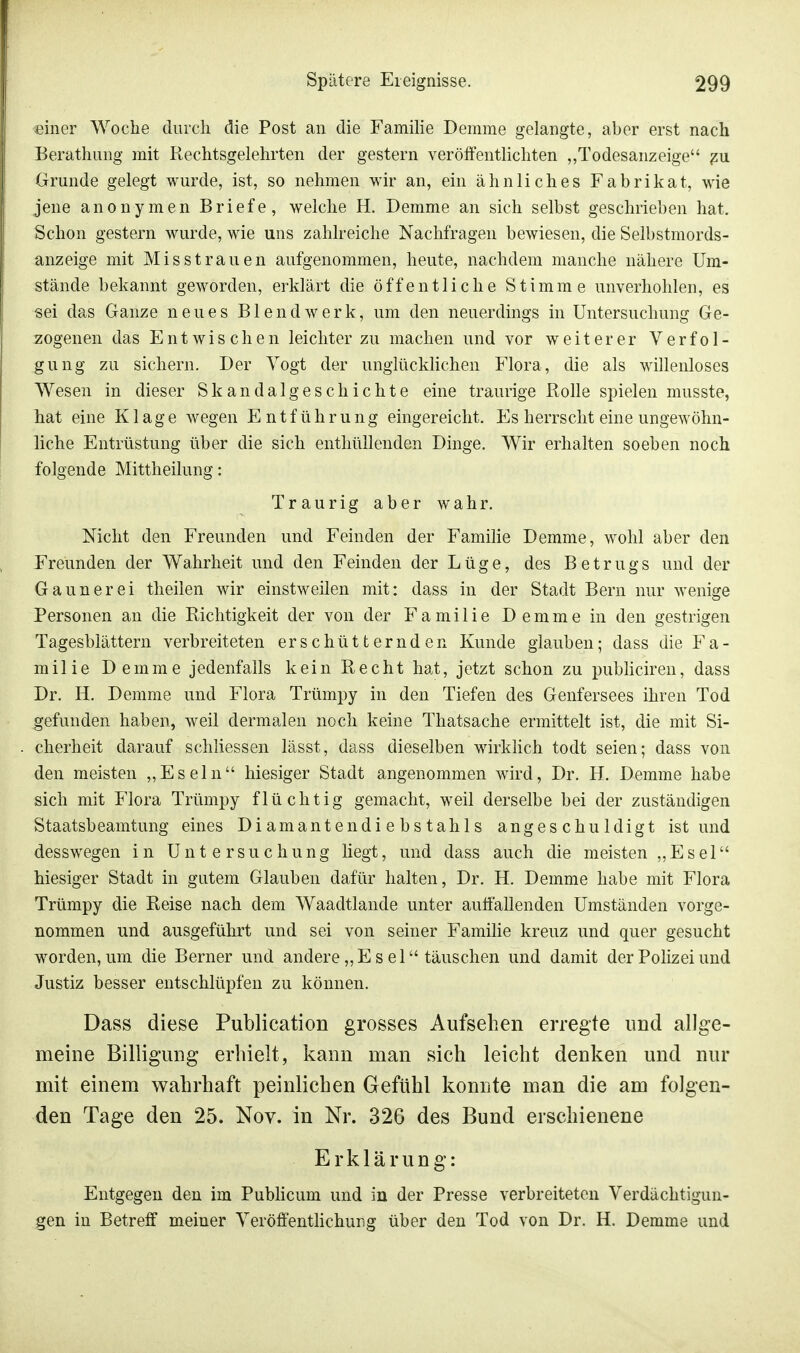 einer Woche durch die Post an die Familie Demme gelangte, aber erst nach Berathung mit Rechtsgelehrten der gestern veröffentlichten „Todesanzeige zu Grunde gelegt wurde, ist, so nehmen wir an, ein ähnliches Fabrikat, wie jene anonymen Briefe, welche H. Demme an sich selbst geschrieben hat. Schon gestern wurde, wie uns zahlreiche Nachfragen bewiesen, die Selbstmords- anzeige mit Misstrauen aufgenommen, heute, nachdem manche nähere Um- stände bekannt geworden, erklärt die öffentliche Stimme unverhohlen, es sei das Ganze neues Blendwerk, um den neuerdings in Untersuchung Ge- zogenen das Entwischen leichter zu machen und vor weiterer Verfol- gung zu sichern. Der Vogt der unglücklichen Flora, die als willenloses Wesen in dieser Skandalgeschichte eine traurige Rolle spielen musste, hat eine Klage wegen Entführung eingereicht. Es herrscht eine ungewöhn- liche Entrüstung über die sich enthüllenden Dinge. Wir erhalten soeben noch folgende Mittheilung: Traurig aber wahr. Nicht den Freunden und Feinden der Familie Demme, wohl aber den Freunden der Wahrheit und den Feinden der Lüge, des Betrugs und der Gaunerei theilen wir einstweilen mit: dass in der Stadt Bern nur wenige Personen an die Richtigkeit der von der Familie D e m m e in den gestrigen Tagesblättern verbreiteten erschütternden Kunde glauben; dass die Fa- milie Demme jedenfalls kein Recht hat, jetzt schon zu publiciren, dass Dr. H. Demme und Flora Trümpy in den Tiefen des Genfersees ihren Tod gefunden haben, weil dermalen noch keine Thatsache ermittelt ist, die mit Si- cherheit darauf schliessen lässt, dass dieselben wirklich todt seien; dass von den meisten „Eseln hiesiger Stadt angenommen wird, Dr. H. Demme habe sich mit Flora Trümpy flüchtig gemacht, weil derselbe bei der zuständigen Staatsbeamtung eines Diamantendiebstahls angeschuldigt ist und desswegen in Untersuchung liegt, und dass auch die meisten „Esel hiesiger Stadt in gutem Glauben dafür halten, Dr. H. Demme habe mit Flora Trümpy die Reise nach dem Waadtlande unter auffallenden Umständen vorge- nommen und ausgeführt und sei von seiner Familie kreuz und quer gesucht worden, um die Berner und andere „ E s e 1 täuschen und damit der Polizei und Justiz besser entschlüpfen zu können. Dass diese Publication grosses Aufsehen erregte und allge- meine Billigung erhielt, kann man sich leicht denken und nur mit einem wahrhaft peinlichen Gefühl konnte man die am folgen- den Tage den 25. Nov. in Nr. 32G des Bund erschienene Erklärung: Entgegen den im Publicum und in der Presse verbreiteten Verdächtigun- gen in Betreff meiner Yeröffentlichur.g über den Tod von Dr. H. Demme und