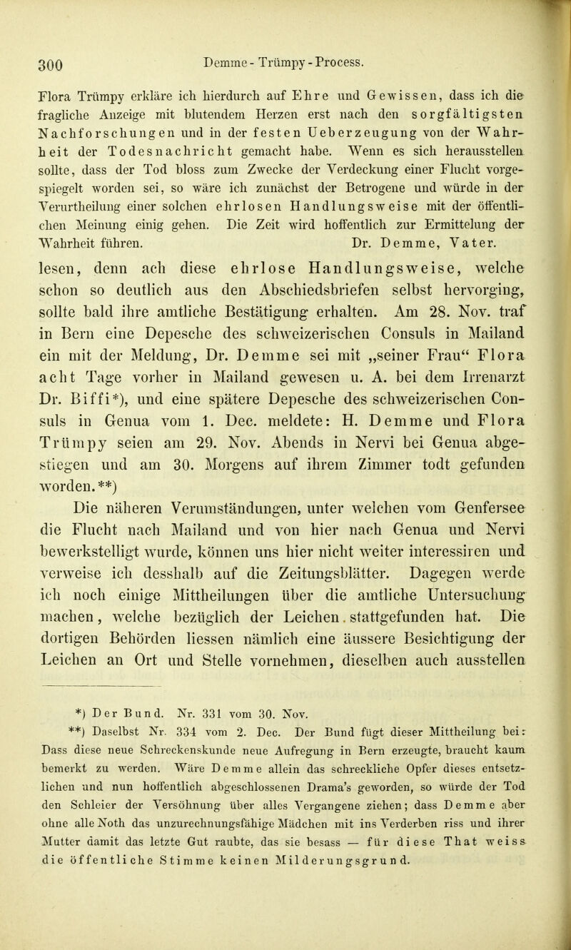 Flora Trümpy erkläre ich hierdurch auf Ehre und Gewissen, dass ich die fragliche Anzeige mit blutendem Herzen erst nach den sorgfältigsten Nachforschungen und in der festen Ueberzeugung von der Wahr- heit der Todesnachricht gemacht habe. Wenn es sich herausstellen sollte, dass der Tod bloss zum Zwecke der Verdeckung einer Flucht vorge- spiegelt worden sei, so wäre ich zunächst der Betrogene und würde in der Verurtheilung einer solchen ehrlosen Handlungsweise mit der öffentli- chen Meinung einig gehen. Die Zeit wird hoffentlich zur Ermittelung der Wahrheit führen. Dr. Demme, Vater. lesen, denn ach diese ehrlose Handlungsweise, welche schon so deutlich aus den Abschiedsbriefen selbst hervorging, sollte bald ihre amtliche Bestätigung erhalten. Am 28. Nov. traf in Bern eine Depesche des schweizerischen Consuls in Mailand ein mit der Meldung, Dr. Demme sei mit „seiner Frau Flora acht Tage vorher in Mailand gewesen u. A. bei dem Irrenarzt Dr. Biffi*), und eine spätere Depesche des schweizerischen Con- suls in Genua vom 1. Dec. meldete: H. Demme und Flora Trümpy seien am 29. Nov. Abends in Nervi bei Genua abge- stiegen und am 30. Morgens auf ihrem Zimmer todt gefunden worden. **) Die näheren Verumständungen, unter welchen vom Genfersee die Flucht nach Mailand und von hier nach Genua und Nervi bewerkstelligt wurde, können uns hier nicht weiter interessiren und verweise ich desshalb auf die Zeitungsblätter. Dagegen werde ich noch einige Mittheilungen über die amtliche Untersuchung machen, welche bezüglich der Leichen. stattgefunden hat. Die dortigen Behörden Hessen nämlich eine äussere Besichtigung der Leichen an Ort und Stelle vornehmen, dieselben auch ausstellen *) Der Bund. Nr. 331 vom 30. Nov. **) Daselbst Nr. 334 vom 2. Dec. Der Bund fügt dieser Mittheilung beir Dass diese neue Schreckenskunde neue Aufregung in Bern erzeugte, braucht kaum bemerkt zu werden. Wäre Demme allein das schreckliche Opfer dieses entsetz- lichen und nun hoffentlich abgeschlossenen Drama's geworden, so würde der Tod den Schleier der Versöhnung über alles Vergangene ziehen; dass Demme aber ohne alle Noth das unzurechnungsfähige Mädchen mit ins Verderben riss und ihrer Mutter damit das letzte Gut raubte, das sie besass — für diese That weiss, die öffentliche Stimme keinen Milderungsgrund.