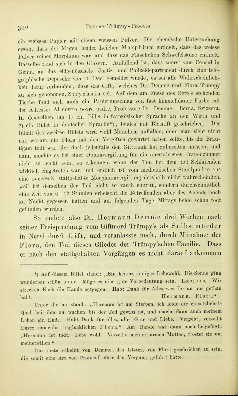 ein weisses Papier mit einem weissen Pulver. Die chemische Untersuchung ergab, dass der Magen beider Leichen Morphium enthielt, dass das weisse Pulver reines Morphium war und dass das Fläschchen Schwefelsäure enthielt. Dasselbe fand sich in den Gläsern. Auffallend ist, dass zuerst vom Consul in Genua an das eidgenössische Justiz- und Polizeidepartement durch eine tele- graphische Depesche vom 4. Dec. gemeldet wurde, es sei alle Wahrscheinlich- keit dafür vorhanden, dass das Gift, welches Dr. Demme und Flora Trümpy zu sich genommen, Strychnin sei. Auf dem am Fusse des Bettes stehenden Tische fand sich auch ein Papierumschlag von fast himmelblauer Farbe mit der Adresse: AI nostro povre padre, Professore Dr. Demme. JBerna, Svizzera. In demselben lag 1) ein Billet in französischer Sprache an den Wirth und 2) ein Billet in deutscher Sprache*), beides mit Bleistift geschrieben. Der Inhält des zweiten Billets wird wohl Manchem auffallen, denn man sieht nicht ein, warum die Flora mit dem Vergiften gewartet haben sollte, bis ihr Bräu- tigam todt war, der doch jedenfalls den Gifttrank hat zubereiten müssen, und dann möchte es bei einer Opiumvergiftung für ein unerfahrenes Frauenzimmer nicht so leicht sein, zu erkennen, wann der Tod bei dem tief Schlafenden wirklich eingetreten war, und endlich ist vom medicinischen Standpunkte aus eine successiv stattgehabte Morphiumvergiftung desshalb nicht wahrscheinlich, weil bei derselben der Tod nicht so rasch eintritt, sondern durchschnittlich eine Zeit von 6—12 Stunden erheischt, die Betreffenden aber des Abends noch zu Nacht gegessen hatten und am folgenden Tage Mittags beide schon todt gefunden wurden. So endete also Dr. Hermann Demme drei Wochen nach seiner Freisprechung vom Giftmord Trümpy's als Selbstmörder in Nervi durch Gift, und veranlasste noch, durch Mitnahme der Flora, den Tod dieses Gliedes der Trümpy'schen Familie. Dass er nach den stattgehabten Vorgängen es nicht darauf ankommen *) Auf diesem Billet stand: „Ein heisses inniges Lebewohl. Die Sonne ging wunderbar schön unter. Möge es eine gute Vorbedeutung sein. Liebt uns. Wir strecken Euch die Hände entgegen. Habt Dank für Alles, was Ihr an uns gethan habt. Hermann. Flora. Unter diesem stand : „Hermann ist am Sterben, ich leide die entsetzlichste Qual bei ihm zu wachen bis der Tod gewiss ist, und mache dann auch meinem Leben ein Ende. Habt Dank für alles, alles Gute und Liebe. Vergebt, verzeiht Eurer namenlos unglücklichen Flora. Am Rande war dann noch beigefügt: „Hermann ist todt. Lebt wohl. Verzeiht meiner armen Mutter, tröstet sie um meinetwillen. Das erste scheint von Demme, das letztere von Flora geschrieben zu sein, die somit eine Art von Protocoll über den Vorgang geführt hätte.