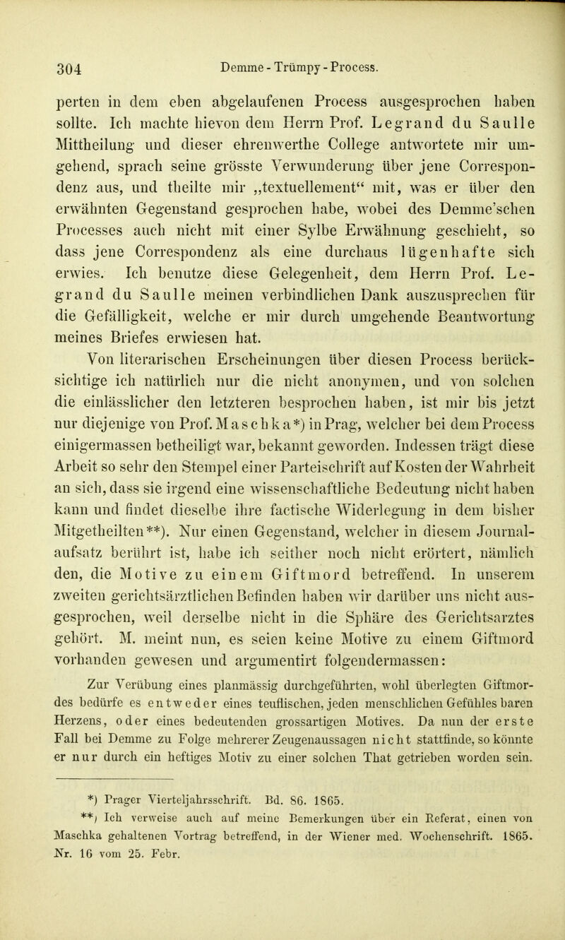 perten in dem eben abgelaufenen Process ausgesprochen haben sollte. Ich machte hievon dem Herrn Prof. Legrand du Saulle Mittheilung und dieser ehrenwerthe College antwortete mir um- gehend, sprach seine grösste Verwunderung über jene Correspon- denz aus, und theilte mir „textuellement mit, was er über den erwähnten Gegenstand gesprochen habe, wobei des Demme'schen Processes auch nicht mit einer Sylbe Erwähnung geschieht, so dass jene Correspondenz als eine durchaus lügenhafte sich erwies. Ich benutze diese Gelegenheit, dem Herrn Prof. Le- grand du Saulle meinen verbindlichen Dank auszusprechen für die Gefälligkeit, welche er mir durch umgehende Beantwortung meines Briefes erwiesen hat. Von literarischen Erscheinungen über diesen Process berück- sichtige ich natürlich nur die nicht anonymen, und von solchen die einlässlicher den letzteren besprochen haben, ist mir bis jetzt nur diejenige von Prof. Mas chka*) in Prag, welcher bei dem Process einigermassen betheiligt war, bekannt geworden. Indessen trägt diese Arbeit so sehr den Stempel einer Parteischrift auf Kosten der Wahrheit an sich, dass sie irgend eine wissenschaftliche Bedeutung nicht haben kann und findet dieselbe ihre factische Widerlegung in dem bisher Mitgetheilten**). Nur einen Gegenstand, welcher in diesem Journal- aufsatz berührt ist, habe ich seither noch nicht erörtert, nämlich den, die Motive zu einem Giftmord betreffend. In unserem zweiten gerichtsärztlichen Befinden haben wir darüber uns nicht aus- gesprochen, weil derselbe nicht in die Sphäre des Gerichtsarztes gehört. M. meint nun, es seien keine Motive zu einem Giftmord vorhanden gewesen und argumentirt folgendermassen: Zur Verübung eines planmässig durchgeführten, wohl überlegten Giftmor- des bedürfe es entweder eines teuflischen, jeden menschlichen Gefühles baren Herzens, oder eines bedeutenden grossartigen Motives. Da nun der erste Fall bei Demme zu Folge mehrerer Zeugenaussagen nicht stattfinde, so könnte er nur durch ein heftiges Motiv zu einer solchen That getrieben worden sein. *) Träger Vierteljahrsschrift. Bd. 86. 1865. **) Ich verweise auch auf meine Bemerkungen über ein Keferat, einen von Maschka gehaltenen Vortrag betreffend, in der Wiener med, Wochenschrift. 1865. Nr. 16 vom 25. Febr.