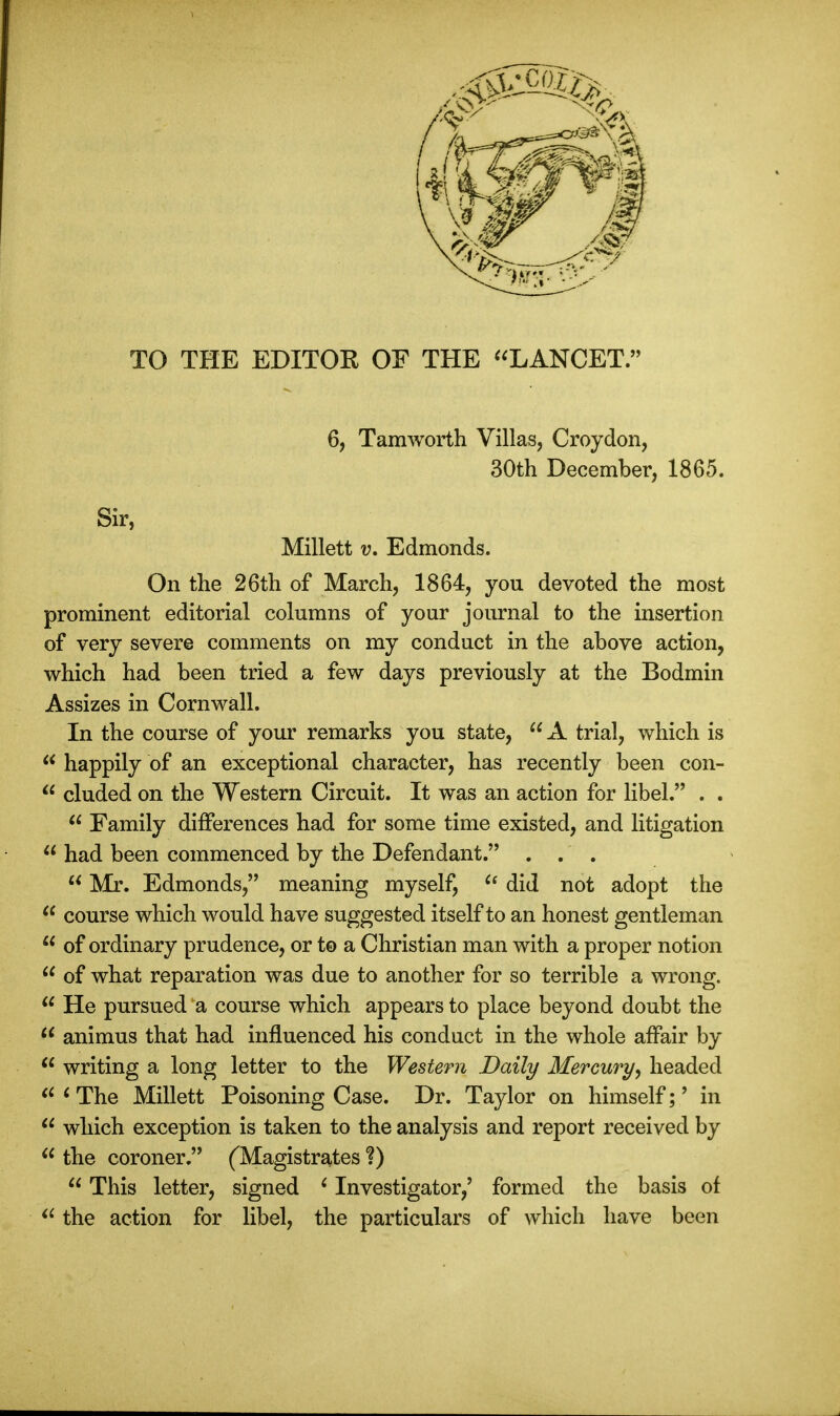 TO THE EDITOR OF THE LANCET/ 6, Tamworth Villas, Croydon, 30th December, 1865. Sir, Millett v. Edmonds. On the 26th of March, 1864, you devoted the most prominent editorial columns of your journal to the insertion of very severe comments on my conduct in the above action, which had been tried a few days previously at the Bodmin Assizes in Cornwall. In the course of your remarks you state,  A trial, which is u happily of an exceptional character, has recently been con-  eluded on the Western Circuit. It was an action for libel. . .  Family differences had for some time existed, and litigation  had been commenced by the Defendant. . . .  Mr. Edmonds, meaning myself, u did not adopt the  course which would have suggested itself to an honest gentleman  of ordinary prudence, or t© a Christian man with a proper notion  of what reparation was due to another for so terrible a wrong.  He pursued a course which appears to place beyond doubt the  animus that had influenced his conduct in the whole affair by  writing a long letter to the Western Daily Mercury, headed il 1 The Millett Poisoning Case. Dr. Taylor on himself;' in  which exception is taken to the analysis and report received by  the coroner. (Magistrates ?)  This letter, signed 6 Investigator,' formed the basis of  the action for libel, the particulars of which have been