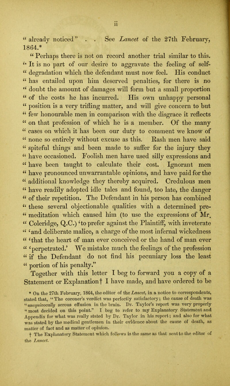 already noticed . . See Lancet of the 27th February, 1864.*  Perhaps there is not on record another trial similar to this. ^ It is no part of our desire to aggravate the feeling of self-  degradation which the defendant must now feel. His conduct  has entailed upon him deserved penalties, for there is no  doubt the amount of damages will form but a small proportion  of the costs he has incurred. His own unhappy personal  position is a very trifling matter, and will give concern to but  few honourable men in comparison with the disgrace it reflects  on that profession of which he is a member. Of the many  cases on which it has been our duty to comment we know of  none so entirely without excuse as this. Rash men have said  spiteful things and been made to suffer for the injury they  have occasioned. Foolish men have used silly expressions and  have been taught to calculate their cost. Ignorant men  have pronounced unwarrantable opinions, and have paid for the  additional knowledge they thereby acquired. Credulous men  have readily adopted idle tales and found, too late, the danger  of their repetition. The Defendant in his person has combined  these several objectionable qualities with a determined pre-  meditation which caused him (to use the expressions of Mr  Coleridge, Q.C.) 'to prefer against the Plaintiff, with inveterate a 'and deliberate malice, a charge of the most infernal wickedness  'that the heart of man ever conceived or the hand of man ever  'perpetrated.' We mistake much the feelings of the profession  if the Defendant do not find his pecuniary loss the least  portion of his penalty. Together with this letter I beg to forward you a copy of a Statement or Explanation f I bave made, and have ordered to be * On the 27th February, 1864, the editor of the Lancet, in a notice to correspondents, stated that,  The coroner's verdict was perfectly satisfactory; the cause of death was '•''unequivocally serous effusion in the brain. Dr. Taylor's report was very properly  most decided on this point. I beg to refer to my Explanatory Statement and Appendix for what was really stated by Dr. Taylor in his report; and also for what was stated by the medical gentlemen in their evidence about the cause of death, as matter of fact and as matter of opinion. f The Explanatory Statement which follows is the same as that sent to the editor of the Lancet.