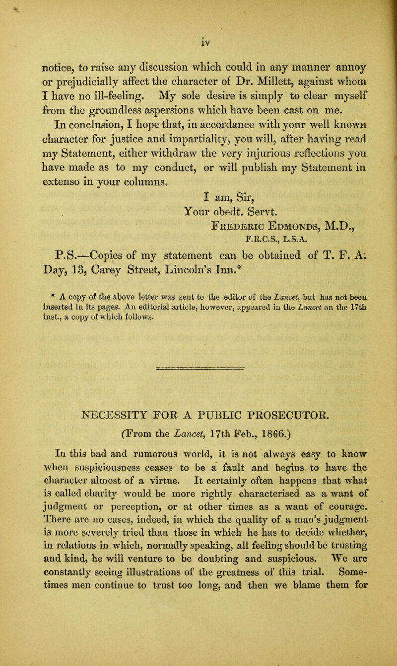 notice, to raise any discussion which could in any manner annoy or prejudicially affect the character of Dr. Millett, against whom I have no ill-feeling. My sole desire is simply to clear myself from the groundless aspersions which have been cast on me. In conclusion, I hope that, in accordance with your well known character for justice and impartiality, you will, after having read my Statement, either withdraw the very injurious reflections you have made as to my conduct, or will publish my Statement in extenso in your columns. I am, Sir, Your obedt. Servt. Frederic Edmonds, M.D., F.R.C.S., L.S.A. P.S.—Copies of my statement can be obtained of T. F. A: Day, 13, Carey Street, Lincoln's Inn.* * A copy of the above letter was sent to the editor of the Lancet, but has not been inserted in its pages. An editorial article, however, appeared in the Lancet on the 17th inst., a copy of which follows. NECESSITY FOR A PUBLIC PROSECUTOR. (From the Lancet, 17th Feb., 1866.) In this bad and Tumorous world, it is not always easy to know when suspiciousness ceases to be a fault and begins to have the character almost of a virtue. It certainly often happens that what is called charity would be more rightly characterised as a want of judgment or perception, or at other times as a want of courage. There are no cases, indeed, in which the quality of a man's judgment is more severely tried than those in which he has to decide whether, in relations in which, normally speaking, all feeling should be trusting and kind, he will venture to be doubting and suspicious. We are constantly seeing illustrations of the greatness of this trial. Some- times men continue to trust too long, and then we blame them for