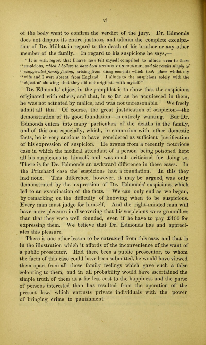 of the body went to confirm the verdict of the jury. Dr. Edmonds does not dispute its entire justness, and admits the complete exculpa- tion of Dr. Millett in regard to the death of his brother or any other member of the family. In regard to his suspicions he says,— It is with regret that I have now felt myself compelled to allude even to these  suspicions, which I believe to have been entirely unfounded, and the results simply oj  exaggerated family feeling, arising from disagreements which took place whilst my wife and I were absent from England. I allude to the suspicions solely with the object of showing that they did not originate with myself. Dr. Edmonds' object in the pamphlet is to show that the suspicions originated with others, and that, in so far as he acquiesced in them, he was not actuated by malice, and was not unreasonable. We freely admit all this. Of course, the great justification of-suspicion—the demonstration of its good foundation—is entirely wanting. But Dr. Edmonds enters into many particulars of the deaths in the family, and of this one especially, which, in connexion with other domestic facts, he is very anxious to have considered as sufficient justification of his expression of suspicion. He argues from a recently notorious case in which the medical attendant of a person being poisoned kept all his suspicions to himself, and was much criticised for doing so. There is for Dr. Edmonds an awkward difference in these cases. In the Pritchard case the suspicions had a foundation. In this they had none. This difference, however, it may be argued, was only demonstrated by the expression of Dr. Edmonds' suspicions, which led to an examination of the facts. We can only end as we began, by remarking on the difficulty of knowing when to be suspicious. Every man must judge for himself, And the right-minded man will have more pleasure in discovering that his suspicions were groundless than that they were well founded, even if he have to pay £400 for expressing them. We believe that Dr. Edmonds has and appreci- ates this pleasure. There is one other lesson to be extracted from this case, and that is in the illustration which it affords of the inconvenience of the want of a public prosecutor. Had there been a public prosecutor, to whom the facts of this case could have been submitted, he would have viewed them apart from all those family feelings which gave such a false colouring to them, and in all probability would have ascertained the simple truth of them at a far less cost to the happiness and the purse of persons interested than has resulted from the operation of the present law, which entrusts private individuals with the power of bringing crime to punishment.