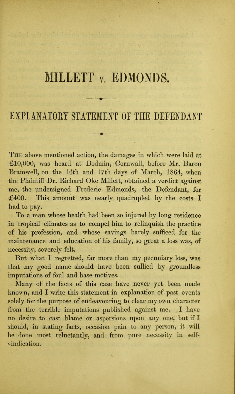 EXPLANATORY STATEMENT OF THE DEFENDANT The above mentioned action, the damages in which were laid at £10,000, was heard at Bodmin, Cornwall, before Mr. Baron Bramwell, on the 16th and 17th days of March, 1864, when the Plaintiff Dr. Richard Oke Millett, obtained a verdict against me, the undersigned Frederic Edmonds, the Defendant, for £400. This amount was nearly quadrupled by the costs I had to pay. To a man whose health had been so injured by long residence in tropical climates as to compel him to relinquish the practice of his profession, and whose savings barely sufficed for the maintenance and education of his family, so great a loss was, of necessity, severely felt. But what I regretted, far more than my pecuniary loss, was that my good name should have been sullied by groundless imputations of foul and base motives. Many of the facts of this case have never yet been made known, and I write this statement in explanation of past events solely for the purpose of endeavouring to clear my own character from the terrible imputations published against me. I have no desire to cast blame or aspersions upon any one, but if I should, in stating facts, occasion pain to any person, it will be done most reluctantly, and from pure necessity in self- vindication.