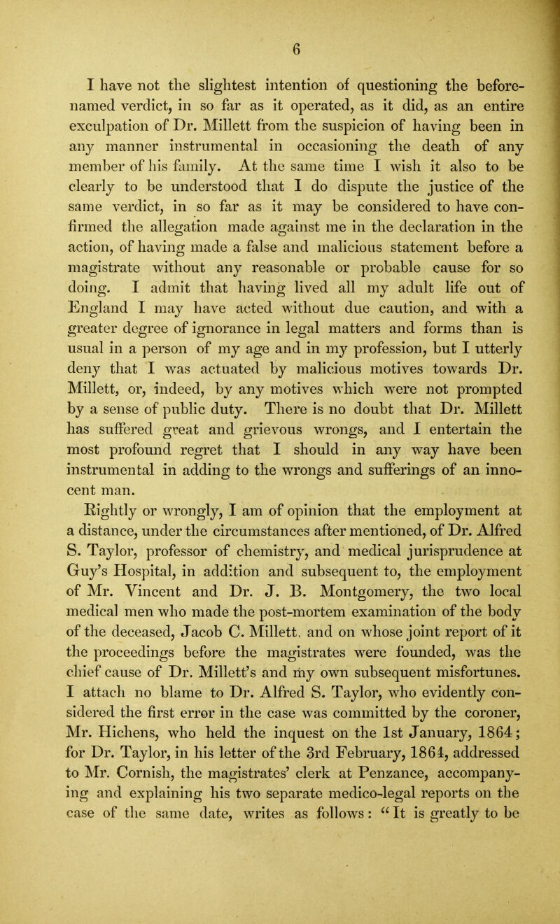 I have not the shghtest intention of questioning the before- named verdict, in so far as it operated, as it did, as an entire exculpation of Dr. Millett from the suspicion of having been in any manner instrumental in occasioning the death of any member of his fimily. At the same time I wish it also to be clearly to be understood that I do dispute the justice of the same verdict, in so far as it may be considered to have con- firmed the allegation made against me in the declaration in the action, of having made a false and malicious statement before a magistrate without any reasonable or probable cause for so doing. I admit that having lived all my adult life out of England I may have acted without due caution, and with a greater degree of ignorance in legal matters and forms than is usual in a person of my age and in my profession, but I utterly deny that I was actuated by malicious motives towards Dr. Millett, or, indeed, by any motives which were not prompted by a sense of public duty. There is no doubt that Dr. Millett has suffered great and grievous wrongs, and I entertain the most profound regret that I should in any way have been instrumental in adding to the wrongs and sufferings of an inno- cent man. Eightly or wrongly, I am of opinion that the employment at a distance, under the circumstances after mentioned, of Dr. Alfred S. Taylor, professor of chemistry, and medical jurisprudence at Guy's Hospital, in addition and subsequent to, the employment of Mr. Vincent and Dr. J. B. Montgomery, the two local medical men who made the post-mortem examination of the body of the deceased, Jacob C. Millett, and on whose joint report of it the proceedings before the magistrates were founded, was the chief cause of Dr, Millett's and my own subsequent misfortunes. I attach no blame to Dr. Alfred S. Taylor, who evidently con- sidered the first error in the case was committed by the coroner, Mr. Hichens, who held the inquest on the 1st January, 1864; for Dr. Taylor, in his letter of the 3rd February, 1861, addressed to Mr. Cornish, the magistrates' clerk at Penzance, accompany- ing and explaining his two separate medico-legal reports on the case of the same date, writes as follows:  It is greatly to be