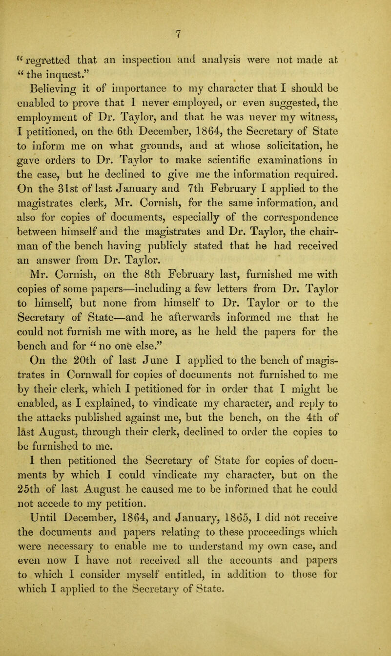  regretted that an inspection and analysis were not made at  the inquest. BeUeving it of importance to my character that I should be enabled to prove that I never employed, or even suggested, the employment of Dr. Taylor, and that he was never my witness, I petitioned, on the 6th December, 1864, the Secretary of State to inform me on what grounds, and at whose solicitation, he gave orders to Dr. Taylor to make scientific examinations in the case, but he declined to give me the information required. On the 31st of last January and 7th February I applied to the magistrates clerk, Mr. Cornish, for the same information, and also for copies of documents, especially of the correspondence between himself and the magistrates and Dr. Taylor, the chair- man of the bench having publicly stated that he had received an answer from Dr. Taylor. Mr. Cornish, on the 8th February last, furnished me with copies of some papers—including a few letters from Dr. Taylor to himself, but none from himself to Dr. Taylor or to the Secretary of State—and he afterwards informed me that he could not furnish me with more, as he held the papers for the bench and for  no one else. On the 20th of last June I applied to the bench of magis- trates in Cornwall for copies of documents not furnished to me by their clerk, which I petitioned for in order that I might be enabled, as I explained, to vindicate my character, and reply to the attacks published against me, but the bench, on the 4th of last August, through their clerk, declined to order the copies to be furnished to me. 1 then petitioned the Secretary of State for copies of docu- ments by which I could vindicate my character, but on the 25th of last August he caused me to be informed that he could not accede to my petition. Until December, 1864, and January, 1865, I did not receive the documents and papers relating to these proceedings which were necessary to enable me to understand my own case, and even now I have not received all the accounts and papers to which 1 consider myself entitled, in addition to those for which I applied to the Secretary of State.