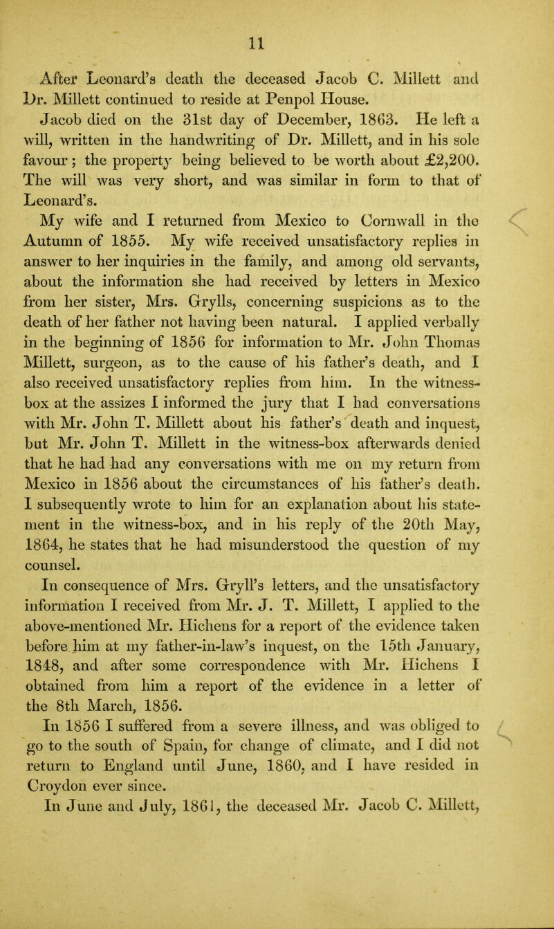 After Leonard's death the deceased Jacob C. Millett and L>r. Millett contmued to reside at Penpol House. Jacob died on the 31st day of December, 1863. He left a will, written in the handwriting of Dr. Millett, and in his sole favour; the property being believed to be worth about £2,200. The will was very short, and was similar in form to that of Leonard's. My wife and I returned from Mexico to Cornwall in the Autumn of 1855. My wife received unsatisfactory replies in answer to her inquiries in the family, and among old servants, about the information she had received by letters in Mexico from her sister, Mrs. Grylls, concerning suspicions as to the death of her father not having been natural. I applied verbally in the beginning of 1856 for information to Mr. John Thomas Millett, surgeon, as to the cause of his father's death, and I also received unsatisfactory replies from him. In the witness- box at the assizes I informed the jury that I had conversations with Mr, John T. Millett about his father's death and inquest, bat Mr. John T, Millett in the witness-box afterwards denied that he had had any conversations with me on my return from Mexico in 1856 about the circumstances of his father's death. I subsequently wrote to him for an explanation about his state- ment in the witness-box, and in his reply of the 20th May, 1864, he states that he had misunderstood the question of my counsel. In consequence of Mrs. Gryll's letters, and the unsatisfactory information I received from Mr. J. T. Millett, I applied to the above-mentioned Mr. Hichens for a report of the evidence taken before him at my father-in-law's inquest, on the 15th January, 1848, and after some correspondence with Mr. Hichens I obtained from him a report of the evidence in a letter of the 8th March, 1856. In 1856 I suffered from a severe illness, and was obliged to go to the south of Spain, for change of climate, and I did not return to England until June, 1860, and I have resided in Croydon ever since. In June and July, 1861, the deceased Mr. Jacob C. Millett,