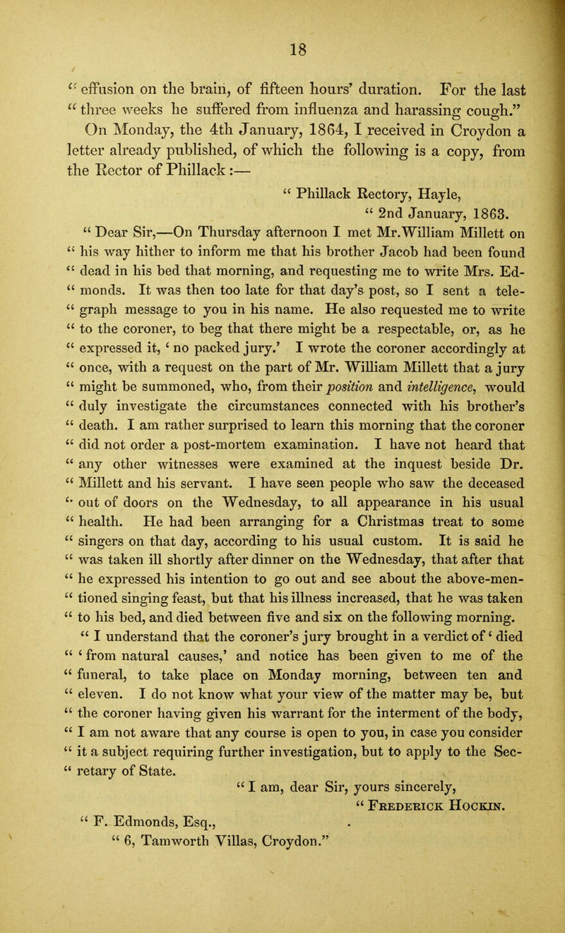 ^' efFiision on the brain, of fifteen hours' duration. For the last  three weeks he suffered from influenza and harassing cough. On Monday, the 4th January, 1864, I received in Croydon a letter already published, of which the following is a copy, from the Rector of Phillack :—  Phillack Rectory, Hayle, 2nd January, 1863.  Dear Sir,—On Thursday afternoon I met Mr.Wilham Millett on ^' his way hither to inform me that his brother Jacob had been found dead in his bed that morning, and requesting me to write Mrs. Ed-  monds. It was then too late for that day's post, so I sent a tele-  graph message to you in his name. He also requested me to write to the coroner, to beg that there might be a respectable, or, as he  expressed it, * no packed jury.' I wrote the coroner accordingly at *' once, with a request on the part of Mr. William Millett that a jury  might be summoned, who, from their j^oseWow and intelligence, would  duly investigate the circumstances connected with his brother's  death. I am rather surprised to learn this morning that the coroner  did not order a post-mortem examination. I have not heard that  any other witnesses were examined at the inquest beside Dr.  Millett and his servant. I have seen people who saw the deceased out of doors on the Wednesday, to all appearance in his usual  health. He had been arranging for a Christmas treat to some  singers on that day, according to his usual custom. It is said he  was taken ill shortly after dinner on the Wednesday, that after that *' he expressed his intention to go out and see about the above-men-  tioned singing feast, but that his illness increased, that he was taken  to his bed, and died between five and six on the following morning.  I understand that the coroner's jury brought in a verdict of died  ' from natural causes,' and notice has been given to me of the  funeral, to take place on Monday morning, between ten and  eleven. I do not know what your view of the matter may be, but  the coroner having given his warrant for the interment of the body,  I am not aware that any course is open to you, in case you consider  it a subject requiring further investigation, but to apply to the Sec-  retary of State.  I am, dear Sir, yours sincerely,  Frederick Hockin.  F. Edmonds, Esq.,  6, Tamworth Villas, Croydon.