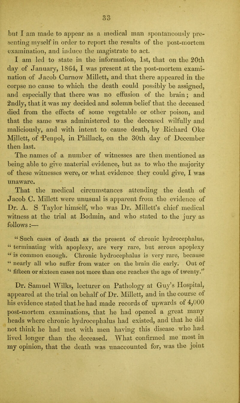 but I am made to appear as a medical man spontaneously pre- senting myself in order to report the results of the post-mortem examination, and induce the magistrate to act. I am led to state in the information, 1st, that on the 20th day of January, 1864, I was present at the post-mortem exami- nation of Jacob Curnow Millett, and that there appeared in the corpse no cause to which the death could possibly be assigned, and especially that there was no effusion of the brain; and 2ndly, that it was my decided and solemn belief that the deceased died from the effects of some vegetable or other poison, and that the same was administered to the deceased wilfully and maliciously, and with intent to cause death, by Richard Oke Millett, of Penpol, in Phillack, on the 30th day of December then last. The names of a number of witnesses are then mentioned as being able to give material evidence, but as to who the majority of these witnesses were, or what evidence they could give, I was unaware. That the medical circumstances attending the death of Jacob C. Millett were unusual is apparent from the evidence of Dr. A, S Taylor himself, who was Dr. Millett's chief medical witness at the trial at Bodmin, and who stated to the jury as follows;—  Such cases of death as the present of chronic hydrocephalus,  terminating with apoplexy, are very rare, but serous apoplexy  is common enough. Chronic hydrocephalus is very rare, because  nearly all who suffer from water on the brain die early. Out of fifteen or sixteen cases not more than one reaches the age of twenty. Dr. Samuel Wilks, lecturer on Pathology at Guy's Hospital, appeared at the trial on behalf of Dr. Millett, and in the course of his evidence stated that he had made records of upwards of 4,000 post-mortem examinations, that he had opened a great many heads where chronic hydrocephalus had existed, and that he did not think he had met with men having this disease who had Kved longer than the deceased. What confirmed me most in my opinion, that the death was unaccounted for, was the joint