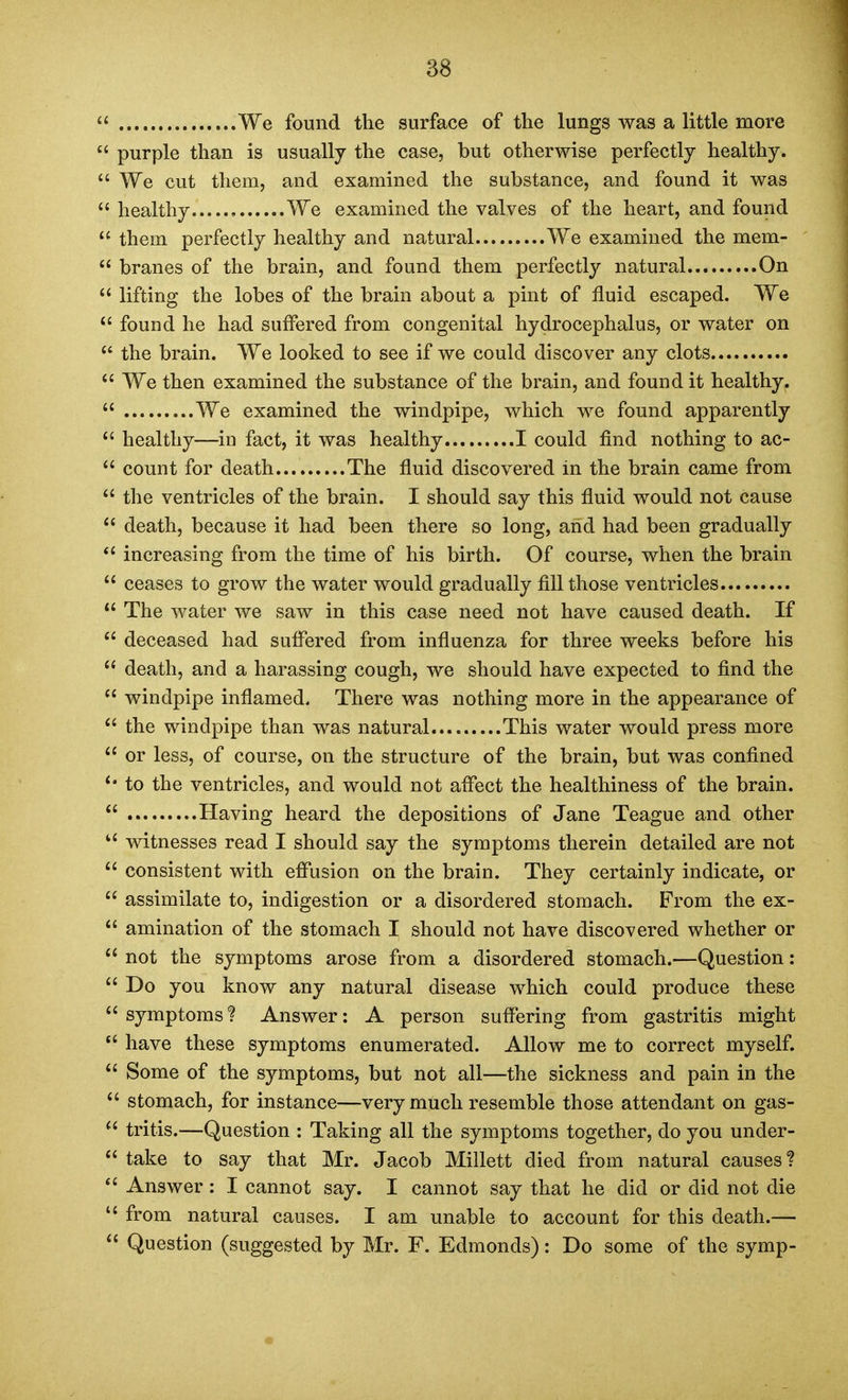  We found the surface of the lungs was a little more  purple than is usually the case, but otherwise perfectly healthy.  We cut them, and examined the substance, and found it was  healthy We examined the valves of the heart, and found them perfectly healthy and natural We examined the mem-  branes of the brain, and found them perfectly natural On  lifting the lobes of the brain about a pint of fluid escaped. We found he had suffered from congenital hydrocephalus, or water on  the brain. We looked to see if we could discover any clots  We then examined the substance of the brain, and found it healthy.  We examined the vnndpipe, which we found apparently  healthy—in fact, it was healthy I could find nothing to ac-  count for death The fluid discovered in the brain came from  the ventricles of the brain. I should say this fluid would not cause  death, because it had been there so long, and had been gradually *' increasing from the time of his birth. Of course, when the brain  ceases to grow the water would gradually fill those ventricles *' The water we saw in this case need not have caused death. If  deceased had suffered from influenza for three weeks before his death, and a harassing cough, we should have expected to find the  windpipe inflamed. There was nothing more in the appearance of  the windpipe than was natural This water would press more  or less, of course, on the structure of the brain, but was confined to the ventricles, and would not affect the healthiness of the brain.  Having heard the depositions of Jane Teague and other witnesses read I should say the symptoms therein detailed are not ^' consistent with efi*usion on the brain. They certainly indicate, or  assimilate to, indigestion or a disordered stomach. From the ex-  amination of the stomach I should not have discovered whether or  not the symptoms arose from a disordered stomach.—Question:  Do you know any natural disease which could produce these  symptoms ? Answer: A person suffering from gastritis might *' have these symptoms enumerated. Allow me to correct myself.  Some of the symptoms, but not all—the sickness and pain in the  stomach, for instance—very much resemble those attendant on gas- ^' tritis.—Question : Taking all the symptoms together, do you under-  take to say that Mr. Jacob Millett died from natural causes?  Answer: I cannot say. I cannot say that he did or did not die  from natural causes. I am unable to account for this death.—  Question (suggested by Mr. F. Edmonds): Do some of the symp-