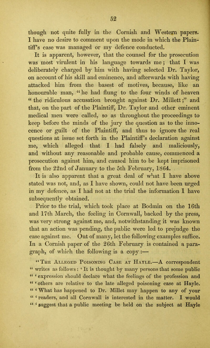 though not quite fully in the Cornish and Western papers. I have no desire to comment upon the mode in which the Plain- tiff's case was managed or my defence conducted. It is apparent, however, that the counsel for the prosecution was most virulent in his language towards me; that I was deliberately charged by him with having selected Dr. Taylor, on account of his skill and eminence, and afterwards with having attacked him from the basest of motives, because, like an honourable man, ^^he had flung to the four winds of heaven  the ridiculous accusation brought against Dr. Millettand that, on the part of the Plaintiff, Dr. Taylor and other eminent medical men were called, so as throughout the proceedings to keep before the minds of the jury the question as to the inno- cence or guilt of the Plaintiff, and thus to ignore the real questions at issue set forth in the Plaintiff's declaration against me, which alleged that I had falsely and maliciously, and without any reasonable and probable cause, commenced a prosecution against him, and caused him to be kept imprisoned from the 22nd of January to the 5th February, 1864. It is also apparent that a great deal of what I have above stated was not, and, as I have shown, could not have been urged in my defence, as I had not at the trial the information 1 have subsequently obtained. Prior to the trial, w^hich took place at Bodmin on the 16th and 17th March, the feeling in Cornwall, backed by the press, was very strong against me, and, notwithstanding it was known that an action was pending, the public were led to prejudge the case against me. Out of many, let the following examples suffice. In a Cornish paper of the 26th February is contained a para- graph, of which the following is a copy :— The Alleged Poisoning Case at Hatle.—A correspondent  writes as follows : ' It is thought by many persons that some public  ' expression should declare what the feelings of the profession and  * others are relative to the late alleged poisoning case at Hayle.  < What has happened to Dr. Millet may happen to any of your  ' readers, and all Cornwall is interested in the matter. I would  * suggest that a public meeting be held on the subject at Hayle