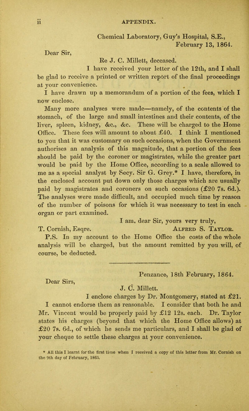 Chemical Laboratory, Guy's Hospital, S.E., February 13, 1864. Dear Sir, Re J. C. Millett, deceased. I have received your letter of the 12th, and I shall be glad to receive a printed or written report of the final proceedings at your convenience. I have drawn up a memorandum of a portion of the fees, which I now enclose. Many more analyses were made—namely, of the contents of the stomach, of the large and small intestines and their contents, of the liver, spleen, kidney, &c., &c. These will be charged to the Home Office. These fees will amount to about £40. I think I mentioned to you that it was customary on such occasions, when the Government authorises an analysis of this magnitude, that a portion of the fees should be paid by the coroner or magistrates, while the greater part would be paid by the Home Office, according to a scale allowed to me as a special analyst by Secy. Sir G. Grey.* I have, therefore, in the enclosed account put down only those charges which are usually paid by magistrates and coroners on such occasions (£20 7s. 6d.). The analyses were made difficult, and occupied much time by reason of the number of poisons for which it was necessary to test in each organ or part examined. I am, dear Sir, yours very truly, T. Cornish, Esqre. Alfred S. Taylor. P.S. In my account to the Home Office the costs of the whole analysis will be charged, but the amount remitted by you will, of course, be deducted. Penzance, 18th February, 1864. Dear Sirs, J. C. Millett. I enclose charges by Dr. Montgomery, stated at £21. I cannot endorse them as reasonable. I consider that both he and Mr. Vincent would be properly paid by £12 12s. each. Dr. Taylor states his charges (beyond that which the Home Office allows) at £20 7s. 6d.j of which he sends me particulars, and I shall be glad of your cheque to settle these charges at your convenience. * All this I learnt for the first time when I received a copy of this letter from Mr. Cornish on the 9th day of February, 1865.