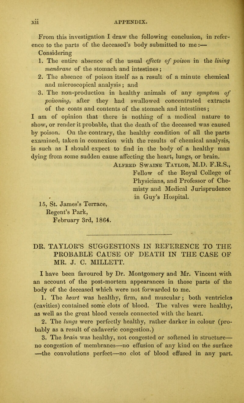 From this investigation I draw the following conclusion, in refer- ence to the parts of the deceased's body submitted to me:— Considering 1. The entire absence of the usual effects of poison in the lining membrane of the stomach and intestines; 2. The absence of poison itself as a result of a minute chemical and microscopical analysis ; and 3. The non-production in healthy animals of any symptom of poisoning, after they had swallowed concentrated extracts of the coats and contents of the stomach and intestines; I am of opinion that there is nothing of a medical nature to show, or render it probable, that the death of the deceased was caused by poison. On the contrary, the healthy condition of all the parts examined, taken in connexion with the results of chemical analysis, is such as I should expect to find in the body of a healthy man dying from some sudden cause affecting the heart, lungs, or brain. Alfred Swaine Taylor, M.D. F.E.S., Fellow of the Royal College of Physicians, and Professor of Che- misty and Medical Jurisprudence in Guy's Hospital. 15, St. James's Terrace, Regent's Park, February 3rd, 1864. DR. TAYLOR'S SUGGESTIONS IN REFERENCE TO THE PROBABLE CAUSE OF DEATH IN THE CASE OF MR. J. C. MILLETT. I have been favoured by Dr. Montgomery and Mr. Vincent with an account of the post-mortem appearances in those parts of the body of the deceased which were not forwarded to me. 1. The heart was healthy, firm, and muscular; both ventricles (cavities) contained some clots of blood. The valves were healthy, as well as the great blood vessels connected with the heart. 2. The lungs were perfectly healthy, rather darker in colour (pro- bably as a result of cadaveric congestion.) 3. The brain was healthy, not congested or softened in structure— no congestion of membranes—no effusion of any kind on the surface —the convolutions perfect—no clot of blood effused in any part.