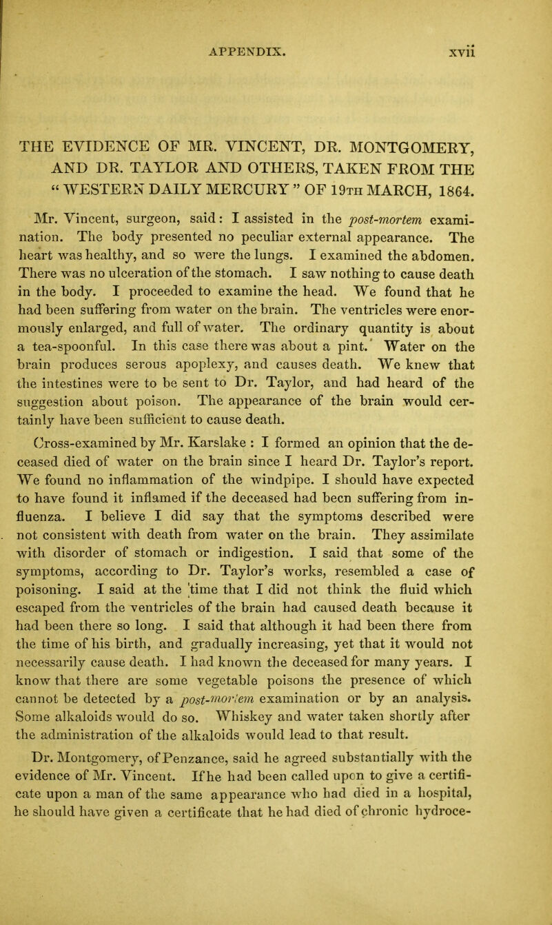 THE EVIDENCE OF MR. VINCENT, DR. MONTGOMERY, AND DR. TAYLOR AND OTHERS, TAKEN FROM THE  WESTERN DAILY MERCURY  OF 19th MARCH, 1864. Mr. Vincent, surgeon, said: I assisted in the post-mortem exami- nation. Tlie body presented no peculiar external appearance. The heart was healthy, and so were the lungs. I examined the abdomen. There was no ulceration of the stomach. I saw nothing to cause death in the body. I proceeded to examine the head. We found that he had been suffering from water on the brain. The ventricles were enor- mously enlarged, and full of water. The ordinary quantity is about a tea-spoonful. In this case there was about a pint. Water on the brain produces serous apoplexy, and causes death. We knew that the intestines were to be sent to Dr. Taylor, and had heard of the suggestion about poison. The appearance of the brain would cer- tainly have been sufficient to cause death. Cross-examined by Mr. Karslake : I formed an opinion that the de- ceased died of water on the brain since I heard Dr. Taylor's report. We found no inflammation of the windpipe. I should have expected to have found it inflamed if the deceased had been suffering from in- fluenza. I believe I did say that the symptoms described were not consistent with death from water on the brain. They assimilate with disorder of stomach or indigestion. I said that some of the symptoms, according to Dr. Taylor's works, resembled a case of poisoning. I said at the 'time that I did not think the fluid which escaped from the ventricles of the brain had caused death because it had been there so long. I said that although it had been there from the time of his birth, and gradually increasing, yet that it would not necessarily cause death. I had known the deceased for many years. I know that there are some vegetable poisons the presence of which cannot be detected by a post-'^^'^orlem examination or by an analysis. Some alkaloids would do so. Whiskey and water taken shortly after the administration of the alkaloids would lead to that result. Dr. Montgomery, of Penzance, said he agreed substantially with the evidence of Mr. Vincent. If he had been called upon to give a certifi- cate upon a man of the same appearance who had died in a hospital, he should have given a certificate that he had died of chronic hydroce-