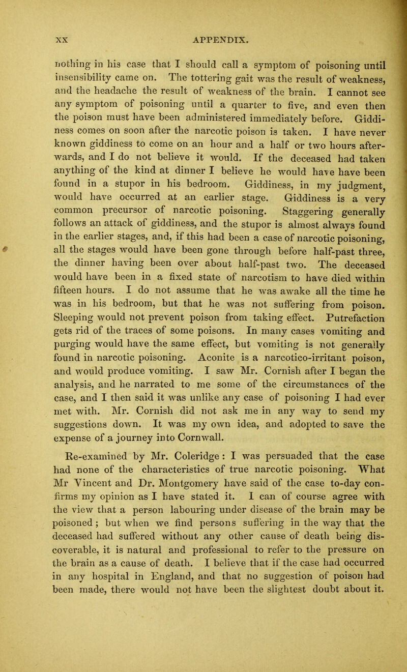 nothing in his case that I should call a symptom of poisoning until insensibility came on. The tottering gait was the result of weakness, and the headache the result of weakness of the brain. I cannot see any symptom of poisoning until a quarter to five, and even then the poison must have been administered immediately before. Giddi- ness comes on soon after the narcotic poison is taken. I have never known giddiness to come on an hour and a half or two hours after- wards, and I do not believe it would. If the deceased had taken anything of the kind at dinner I believe he would have have been found in a stupor in his bedroom. Giddiness, in my judgment, would have occurred at an earlier stage. Giddiness is a very common precursor of narcotic poisoning. Staggering generally follows an attack of giddiness, and the stupor is almost always found in the earlier stages, and, if this had been a case of narcotic poisoning, all the stages would have been gone through before half-past three, the dinner having been over about half-past two. The deceased would have been in a fixed state of narcotism to have died within fifteen hours. I do not assume that he was awake all the time he was in his bedroom, but that he was not sufiering from poison. Sleeping would not prevent poison from taking effect. Putrefaction gets rid of the traces of some poisons. In many cases vomiting and purging would have the same effect, but vomiting is not generally found in narcotic poisoning. Aconite is a narcotico-irritant poison, and would produce vomiting. I saw Mr. Cornish after I began the analysis, and he narrated to me some of the circumstances of the case, and I then said it was unlike any case of poisoning I had ever met with. Mr. Cornish did not ask me in any way to send my suggestions down. It was my own idea, and adopted to save the expense of a journey into Cornwall. Re-examined by Mr. Coleridge : I was persuaded that the case had none of the characteristics of true narcotic poisoning. What Mr Vincent and Dr. Montgomery have said of the case to-day con- firms my opinion as I have stated it. I can of course agree with the view that a person labouring under disease of the brain may be poisoned; but when we find persons sufiering in the way that the deceased had suffered without any other cause of death being dis- coverable, it is natural and professional to refer to the pressure on the brain as a cause of death. I believe that if the case had occurred in any hospital in England, and that no suggestion of poison had been made, there would not have been the slightest doubt about it.