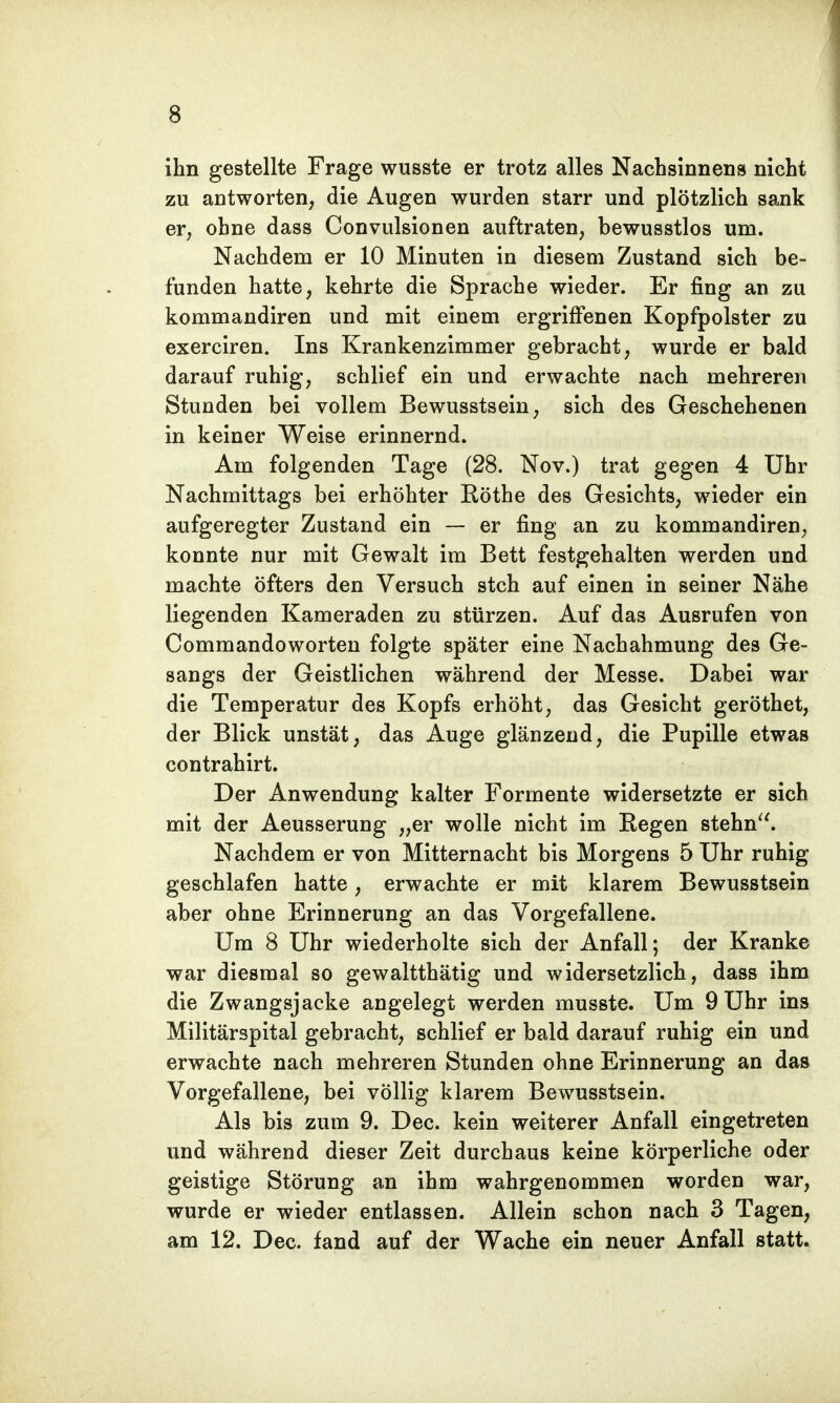 ihn gestellte Frage wusste er trotz alles Nachsinnens nicht zu antworten, die Augen wurden starr und plötzlich sank er, ohne dass Convulsionen auftraten, bewusstlos um. Nachdem er 10 Minuten in diesem Zustand sich be- funden hatte, kehrte die Sprache wieder. Er fing an zu kommandiren und mit einem ergriffenen Kopfpolster zu exerciren. Ins Krankenzimmer gebracht, wurde er bald darauf ruhig, schlief ein und erwachte nach mehreren Stunden bei vollem Bewusstsein, sich des Geschehenen in keiner Weise erinnernd. Am folgenden Tage (28. Nov.) trat gegen 4 Uhr Nachmittags bei erhöhter Rothe des Gesichts, wieder ein aufgeregter Zustand ein — er fing an zu kommandiren, konnte nur mit Gewalt im Bett festgehalten werden und machte öfters den Versuch steh auf einen in seiner Nähe liegenden Kameraden zu stürzen. Auf das Ausrufen von Commandoworten folgte später eine Nachahmung des Ge- sangs der Geistlichen während der Messe. Dabei war die Temperatur des Kopfs erhöht, das Gesicht geröthet, der Blick unstät, das Auge glänzend, die Pupille etwas contrahirt. Der Anwendung kalter Formente widersetzte er sich mit der Aeusserung „er wolle nicht im Eegen stehn. Nachdem er von Mitternacht bis Morgens 5 Uhr ruhig geschlafen hatte, erwachte er mit klarem Bewusstsein aber ohne Erinnerung an das Vorgefallene. Um 8 Uhr wiederholte sich der Anfall; der Kranke war diesmal so gewaltthätig und widersetzlich, dass ihm die Zwangsjacke angelegt werden musste. Um 9 Uhr ins Militärspital gebracht, schlief er bald darauf ruhig ein und erwachte nach mehreren Stunden ohne Erinnerung an das Vorgefallene, bei völlig klarem Bewusstsein. Als bis zum 9. Dec. kein weiterer Anfall eingetreten und während dieser Zeit durchaus keine körperliche oder geistige Störung an ihm wahrgenommen worden war, wurde er wieder entlassen. Allein schon nach 3 Tagen, am 12. Dec. fand auf der Wache ein neuer Anfall statt.