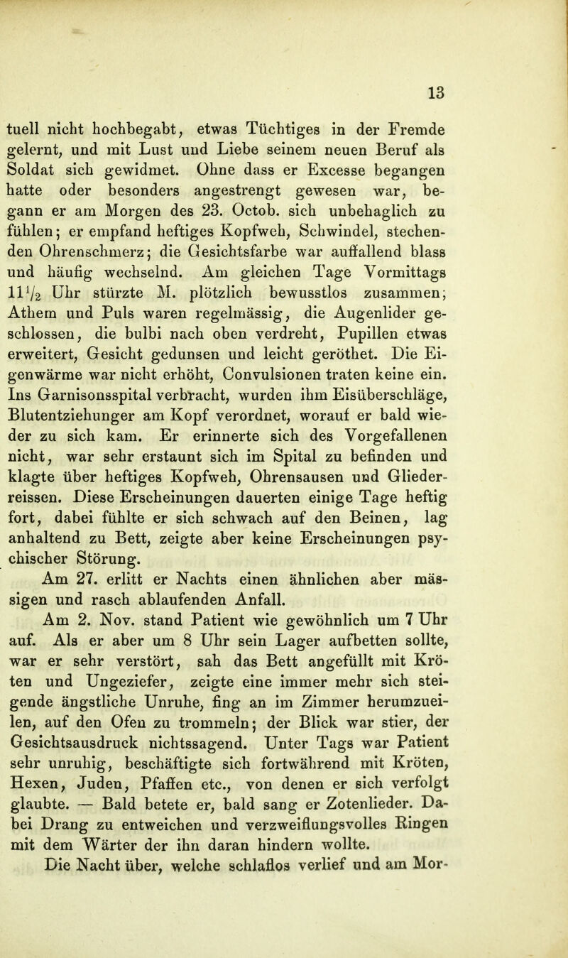 tuell nicht hochbegabt, etwas Tüchtiges in der Fremde gelernt, und mit Lust und Liebe seinem neuen Beruf als Soldat sich gewidmet. Ohne dass er Excesse begangen hatte oder besonders angestrengt gewesen war, be- gann er am Morgen des 23. Octob. sich unbehaglich zu fühlen; er empfand heftiges Kopfweh, Schwindel, stechen- den Ohrenschmerz; die Gesichtsfarbe war auffallend blass und häufig wechselnd. Am gleichen Tage Vormittags IIV2 Uhr stürzte M. plötzlich bewusstlos zusammen; Athem und Puls waren regelmässig, die Augenlider ge- schlossen, die bulbi nach oben verdreht, Pupillen etwas erweitert, Gesicht gedunsen und leicht gerothet. Die Ei- genwärme war nicht erhöht, Convulsionen traten keine ein. Ins Garnisonsspital verbracht, wurden ihm Eisüberschläge, Blutentziehunger am Kopf verordnet, worauf er bald wie- der zu sich kam. Er erinnerte sich des Vorgefallenen nicht, war sehr erstaunt sich im Spital zu befinden und klagte über heftiges Kopfweh, Ohrensausen und Glieder- reissen. Diese Erscheinungen dauerten einige Tage heftig fort, dabei fühlte er sich schwach auf den Beinen, lag anhaltend zu Bett, zeigte aber keine Erscheinungen psy- chischer Störung. Am 27. erlitt er Nachts einen ähnlichen aber mäs- sigen und rasch ablaufenden Anfall. Am 2. Nov. stand Patient wie gewöhnlich um 7 Uhr auf. Als er aber um 8 Uhr sein Lager aufbetten sollte, war er sehr verstört, sah das Bett angefüllt mit Krö- ten und Ungeziefer, zeigte eine immer mehr sich stei- gende ängstliche Unruhe, fing an im Zimmer herumzuei- len, auf den Ofen zu trommeln; der Blick war stier, der Gesichtsausdruck nichtssagend. Unter Tags war Patient sehr unruhig, beschäftigte sich fortwährend mit Kröten, Hexen, Juden, Pfaffen etc., von denen er sich verfolgt glaubte. — Bald betete er, bald sang er Zotenlieder. Da- bei Drang zu entweichen und verzweiflungsvolles Ringen mit dem Wärter der ihn daran hindern wollte. Die Nacht über, welche schlaflos verlief und am Mor~