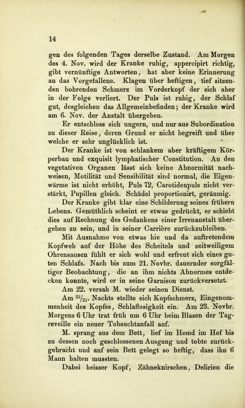 gen des folgenden Tages derselbe Zustand. Am Morgen des 4. Nov. wird der Kranke ruhig, appercipirt richtig, gibt vernünftige Antworten, hat aber keine Erinnerung an das Vorgefallene. Klagen über heftigen, tief sitzen- den bohrenden Schmerz im Vorderkopf der sich aber in der Folge verliert. Der Puls ist ruhig, der Schlaf gut, desgleichen das Allgemeinbefinden; der Kranke wird am 6. Nov. der Anstalt übergeben. Er entschloss sich ungern, und nur aus Subordination zu dieser Reise, deren Grund er nicht begreift und über welche er sehr unglücklich ist. Der Kranke ist von schlankem aber kräftigem Kör- perbau und exquisit lymphatischer Constitution. An den vegetativen Organen lässt sich keine Abnormität nach- weisen, Motilität und Sensibilität sind normal, die Eigen- wärme ist nicht erhöht, Puls 72, Carotidenpuls nicht ver- stärkt, Pupillen gleich. Schädel proportionirt, geräumig. Der Kranke gibt klar eine Schilderung seines frühern Lebens. Gemüthlich scheint er etwas gedrückt, er schiebt dies auf Rechnung des Gedankens einer Irrenanstalt über- geben zu sein, und in seiner Carriere zurückzubleiben. Mit Ausnahme von etwas hie und da auftretendem Kopfweh auf der Höhe des Scheitels und zeitweiligem Ohrensausen fühlt er sich wohl und erfreut sich eines gu- ten Schlafs. Nach bis zum 21. Novbr. dauernder sorgfäl- tiger Beobachtung, die an ihm nichts Abnormes entde- cken konnte, wird er in seine Garnison zurückversetzt. Am 22. versah M. wieder seinen Dienst. Am 2%3' Nachts stellte sich Kopfschmerz, Eingenom- menheit des Kopfes, Schlaflosigkeit ein. Am 23. Novbr. Morgens 6 Uhr trat früh um 6 Uhr beim Blasen der Tag- reveille ein neuer Tobsuchtanfall auf. M. sprang aus dem Bett, lief im Hemd im Hof bis zu dessen noch geschlossenen Ausgang und tobte zurück- gebracht und auf sein Bett gelegt so heftig, dass ihn 6 Mann halten mussten. Dabei heisser Kopf, Zähneknirschen, Delirien die
