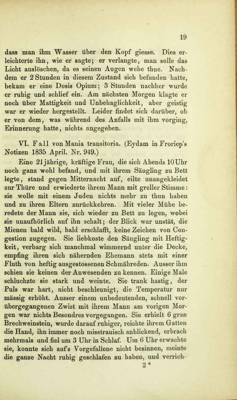 dass man ihm Wasser über den Kopf giesse. Dies er- leichterte ihn, wie er sagte; er verlangte, man solle das Licht auslöschen, da es seinen Augen wehe thue. Nach- dem er 2 Stunden in diesem Zustand sich befunden hatte, bekam er eine Dosis Opium; 3 Stunden nachher wurde er ruhig und schlief ein. Am nächsten Morgen klagte er noch über Mattigkeit und Unbehaglichkeit, aber geistig war er wieder hergestellt. Leider findet sich darüber, ob er von dem, was während des Anfalls mit ihm vorging, Erinnerung hatte, nichts angegeben. VI. Fall vonMania transitoria. (Eydam in Froriep's Notizen 1835 April. Nr. 949.) Eine 21jährige, kräftige Frau, die sich Abends 10 Uhr noch ganz wohl befand, und mit ihrem Säugling zu Bett legte, stand gegen Mitternacht auf, eilte unangekleidet zur Thüre und erwiederte ihrem Mann mit greller Stimme: sie wolle mit einem Juden nichts mehr zu thun haben und zu ihren Eltern zurückkehren. Mit vieler Mühe be- redete der Mann sie, sich wieder zu Bett zu legen, wobei sie unaufhörlich auf ihn schalt; der Blick war unstät, die Mienen bald wild, bald erschlafft, keine Zeichen von Con- gestion zugegen. Sie liebkoste den Säugling mit Heftig- keit, verbarg sich manchmal wimmernd unter die Decke, empfing ihren sich nähernden Ehemann stets mit einer Fluth von heftig ausgestossenen Schmähreden. Ausser ihm schien sie keinen der Anwesenden zu kennen. Einige Male schluchzte sie stark und weinte. Sie trank hastig, der Puls war hart, nicht beschleunigt, die Temperatur nur mässig erhöht. Ausser einem unbedeutenden, schnell vor- übergegangenen Zwist mit ihrem Mann am vorigen Mor- gen war nichts Besondres vorgegangen. Sie erhielt 6 gran Brechweinstein, wurde darauf ruhiger, reichte ihrem Gatten die Hand, ihn immer noch misstrauisch anblickend, erbrach mehrmals und fiel um 3 Uhr in Schlaf. Um 6 Uhr erwachte sie, konnte sich aufs Vorgefallene nicht besinnen, meinte die ganze Nacht ruhig geschlafen zu haben, und verrich- 2*