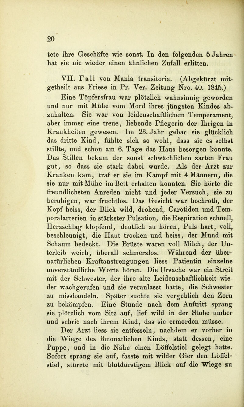 tete ihre Geschäfte wie sonst. In den folgenden 5 Jahren hat sie nie wieder einen ähnlichen Zufall erlitten. VII. Fall von Mania transitoria. (Abgekürzt mit- getheilt aus Friese in Pr. Ver. Zeitung Nro. 40. 1845.) Eine Töpfersfrau war plötzlich wahnsinnig geworden und nur mit Mühe vom Mord ihres jüngsten Kindes ab- zuhalten. Sie war von leidenschaftlichem Temperament, aber immer eine treue, liebende Pflegerin der Ihrigen in Krankheiten gewesen. Im 23. Jahr gebar sie glücklich das dritte Kind, fühlte sich so wohl, dass sie es selbst stillte, und schon am 6. Tage das Haus besorgen konnte. Das Stillen bekam der sonst schwächlichen zarten Frau gut, so dass sie stark dabei wurde. Als der Arzt zur Kranken kam, traf er sie im Kampf mit 4Männern, die sie nur mit Mühe im Bett erhalten konnten. Sie hörte die freundlichsten Anreden nicht und jeder Versuch, sie zu beruhigen, war fruchtlos. Das Gesicht war hochroth, der Kopf heiss, der Blick wild, drohend, Carotiden und Tem- poralarterien in stärkster Pulsation, die Respiration schnell, Herzschlag klopfend, deutlich zu hören, Puls hart, voll, beschleunigt, die Haut trocken und heiss, der Mund mit Schaum bedeckt. Die Brüste waren voll Milch, der Un- terleib weich, überall schmerzlos. Während der über- natürlichen Kraftanstrengungen Hess Patientin einzelne unverständliche Worte hören. Die Ursache war ein Streit mit der Schwester, der ihre alte Leidenschaftlichkeit wie- der wachgerufen und sie veranlasst hatte, die Schwester zu misshandeln. Später suchte sie vergeblich den Zorn zu bekämpfen. Eine Stunde nach dem Auftritt sprang sie plötzlich vom Sitz auf, lief wild in der Stube umher und schrie nach ihrem Kind, das sie ermorden müsse. Der Arzt Hess sie entfesseln, nachdem er vorher in die Wiege des 3monatlichen Kinds, statt dessen, eine Puppe, und in die Nähe einen Löffelstiel gelegt hatte. Sofort sprang sie auf, fasste mit wilder Gier den Löffel- stiel, stürzte mit blutdürstigem Blick auf die Wiege zu