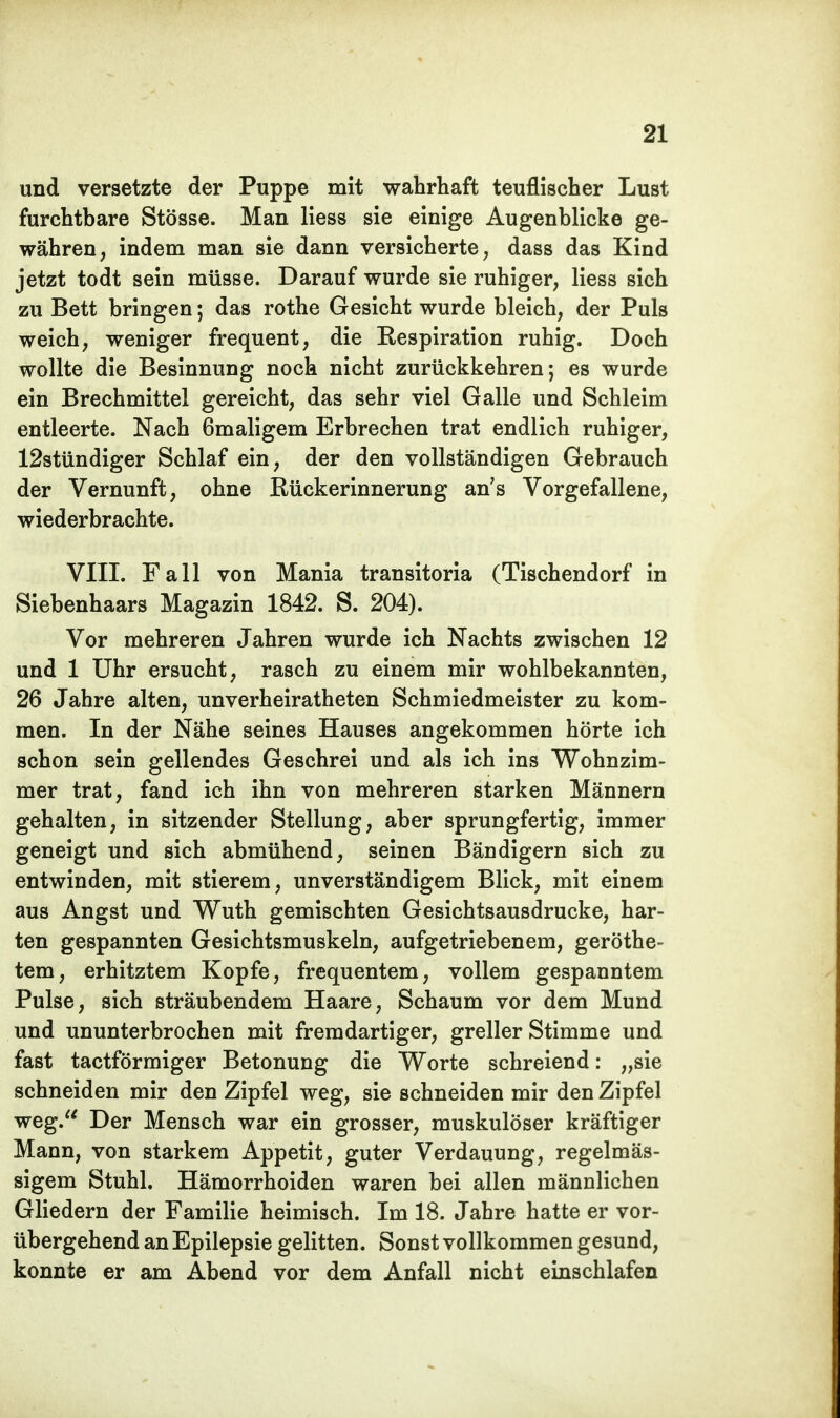 und versetzte der Puppe mit wahrhaft teuflischer Lust furchtbare Stösse. Man Hess sie einige Augenblicke ge- währen, indem man sie dann versicherte, dass das Kind jetzt todt sein müsse. Darauf wurde sie ruhiger, Hess sich zu Bett bringen; das rothe Gesicht wurde bleich, der Puls weich, weniger frequent, die Eespiration ruhig. Doch wollte die Besinnung noch nicht zurückkehren; es wurde ein Brechmittel gereicht, das sehr viel Galle und Schleim entleerte. Nach 6maligem Erbrechen trat endlich ruhiger, 12stündiger Schlaf ein, der den vollständigen Gebrauch der Vernunft, ohne Rückerinnerung an's Vorgefallene, wiederbrachte. VIII. Fall von Mania transitoria (Tischendorf in Siebenhaars Magazin 1842. S. 204). Vor mehreren Jahren wurde ich Nachts zwischen 12 und 1 Uhr ersucht, rasch zu einem mir wohlbekannten, 26 Jahre alten, unverheiratheten Schmiedmeister zu kom- men. In der Nähe seines Hauses angekommen hörte ich schon sein gellendes Geschrei und als ich ins Wohnzim- mer trat, fand ich ihn von mehreren starken Männern gehalten, in sitzender Stellung, aber sprungfertig, immer geneigt und sich abmühend, seinen Bändigern sich zu entwinden, mit stierem, unverständigem Blick, mit einem aus Angst und Wuth gemischten Gesichtsausdrucke, har- ten gespannten Gesichtsmuskeln, aufgetriebenem, geröthe- tem, erhitztem Kopfe, frequentem, vollem gespanntem Pulse, sich sträubendem Haare, Schaum vor dem Mund und ununterbrochen mit fremdartiger, greller Stimme und fast tactförmiger Betonung die Worte schreiend: „sie schneiden mir den Zipfel weg, sie schneiden mir den Zipfel weg. Der Mensch war ein grosser, muskulöser kräftiger Mann, von starkem Appetit, guter Verdauung, regelmäs- sigem Stuhl. Hämorrhoiden waren bei allen männlichen Gliedern der Familie heimisch. Im 18. Jahre hatte er vor- übergehend an Epilepsie gelitten. Sonst vollkommen gesund, konnte er am Abend vor dem Anfall nicht einschlafen