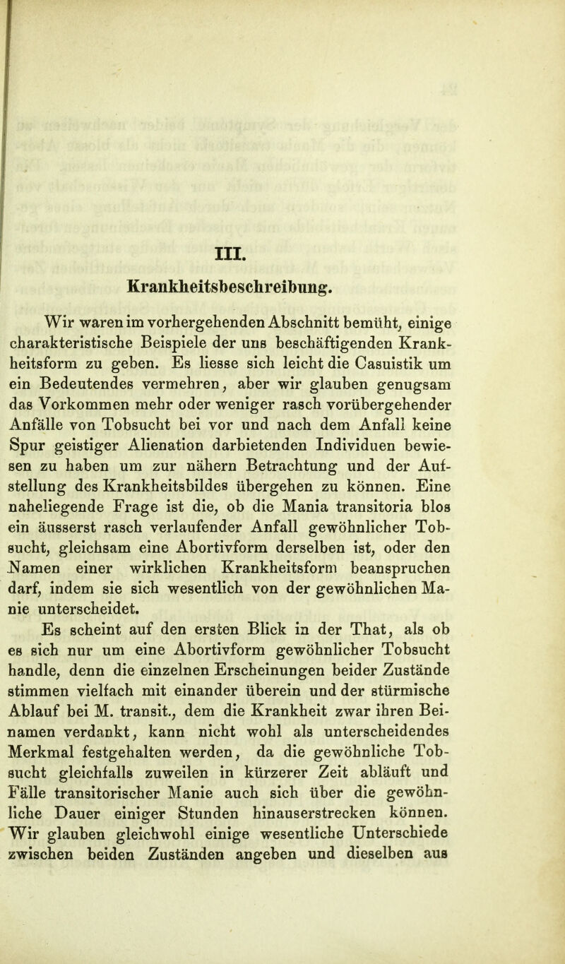 III. Krankheitsbeschreibung. Wir waren im vorhergehenden Abschnitt bemüht, einige charakteristische Beispiele der uns beschäftigenden Krank- heitsform zu geben. Es Hesse sich leicht die Casuistik um ein Bedeutendes vermehren, aber wir glauben genugsam das Vorkommen mehr oder weniger rasch vorübergehender Anfälle von Tobsucht bei vor und nach dem Anfall keine Spur geistiger Alienation darbietenden Individuen bewie- sen zu haben um zur nähern Betrachtung und der Auf- stellung des Krankheitsbildes übergehen zu können. Eine naheliegende Frage ist die, ob die Mania transitoria blos ein äusserst rasch verlaufender Anfall gewöhnlicher Tob- sucht, gleichsam eine Abortivform derselben ist, oder den Namen einer wirklichen Krankheitsform beanspruchen darf, indem sie sich wesentlich von der gewöhnlichen Ma- nie unterscheidet. Es scheint auf den ersten Blick in der That, als ob es sich nur um eine Abortivform gewöhnlicher Tobsucht handle, denn die einzelnen Erscheinungen beider Zustände stimmen vielfach mit einander überein und der stürmische Ablauf bei M. transit., dem die Krankheit zwar ihren Bei- namen verdankt, kann nicht wohl als unterscheidendes Merkmal festgehalten werden, da die gewöhnliche Tob- sucht gleichfalls zuweilen in kürzerer Zeit abläuft und Fälle transitorischer Manie auch sich über die gewöhn- liche Dauer einiger Stunden hinauserstrecken können. Wir glauben gleichwohl einige wesentliche Unterschiede zwischen beiden Zuständen angeben und dieselben aus