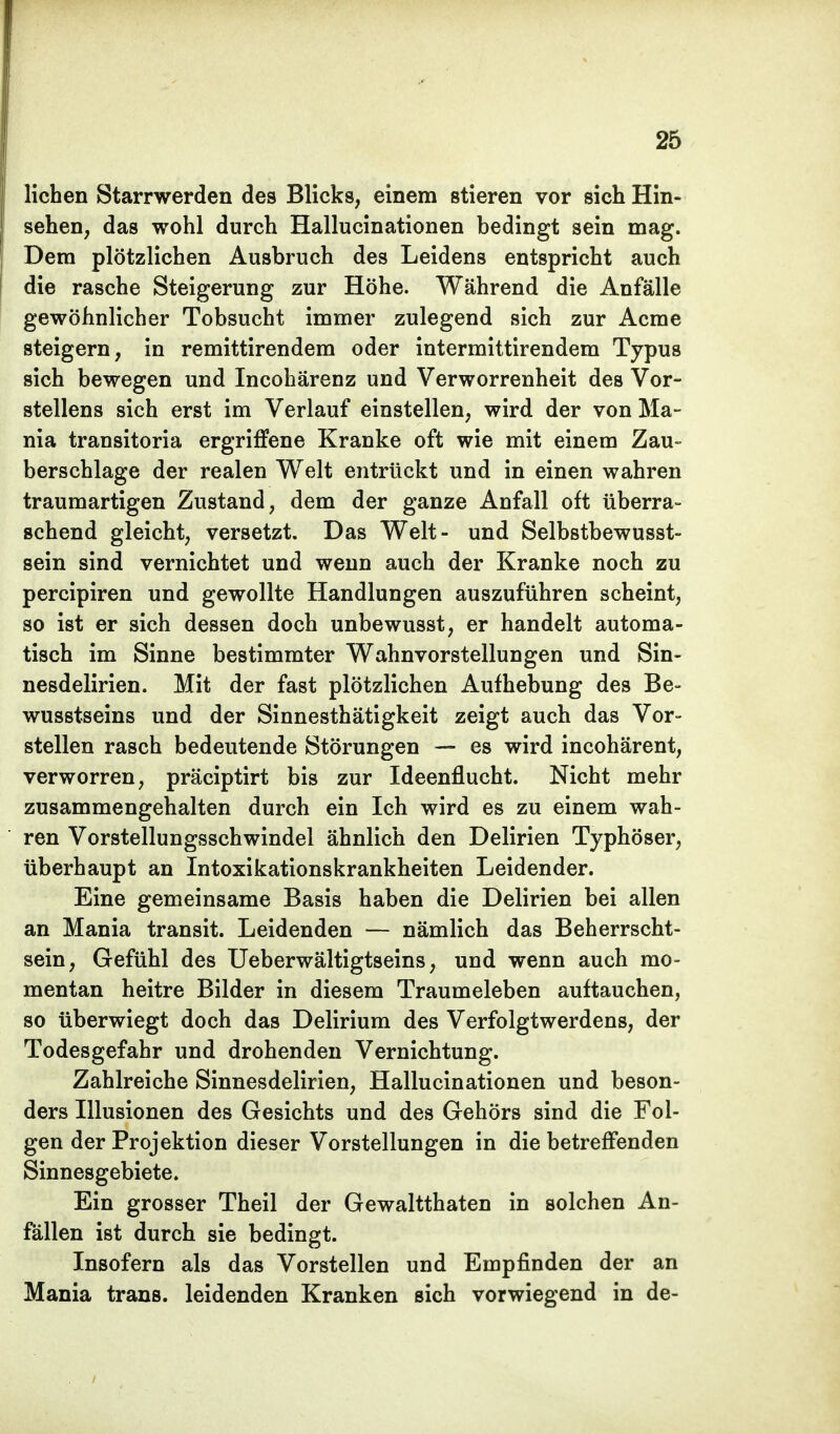 liehen Starrwerden des Blicks, einem stieren vor sich Hin- sehen, das wohl durch Hallucinationen bedingt sein mag. Dem plötzlichen Ausbruch des Leidens entspricht auch die rasche Steigerung zur Höhe. Während die Anfälle gewöhnlicher Tobsucht immer zulegend sich zur Acme steigern, in remittirendem oder intermittirendem Typus sich bewegen und Incohärenz und Verworrenheit des Vor- stellens sich erst im Verlauf einstellen, wird der von Ma- nia transitoria ergriffene Kranke oft wie mit einem Zau- berschlage der realen Welt entrückt und in einen wahren traumartigen Zustand, dem der ganze Anfall oft überra- schend gleicht, versetzt. Das Welt- und Selbstbewusst- sein sind vernichtet und wenn auch der Kranke noch zu pereipiren und gewollte Handlungen auszuführen scheint, so ist er sich dessen doch unbewusst, er handelt automa- tisch im Sinne bestimmter Wahnvorstellungen und Sin- nesdelirien. Mit der fast plötzlichen Aufhebung des Be- wusstseins und der Sinnesthätigkeit zeigt auch das Vor- stellen rasch bedeutende Störungen — es wird incohärent, verworren, präciptirt bis zur Ideenflucht. Nicht mehr zusammengehalten durch ein Ich wird es zu einem wah- ren Vorstellungsschwindel ähnlich den Delirien Typhöser, überhaupt an Intoxikationskrankheiten Leidender. Eine gemeinsame Basis haben die Delirien bei allen an Mania transit. Leidenden — nämlich das Beherrscht- sein, Gefühl des Ueberwältigtseins, und wenn auch mo- mentan heitre Bilder in diesem Traumeieben auftauchen, so überwiegt doch das Delirium des Verfolgtwerdens, der Todesgefahr und drohenden Vernichtung. Zahlreiche Sinnesdelirien, Hallucinationen und beson- ders Illusionen des Gesichts und des Gehörs sind die Fol- gen der Projektion dieser Vorstellungen in die betreffenden Sinnesgebiete. Ein grosser Theil der Gewaltthaten in solchen An- fällen ist durch sie bedingt. Insofern als das Vorstellen und Empfinden der an Mania trans. leidenden Kranken sich vorwiegend in de-