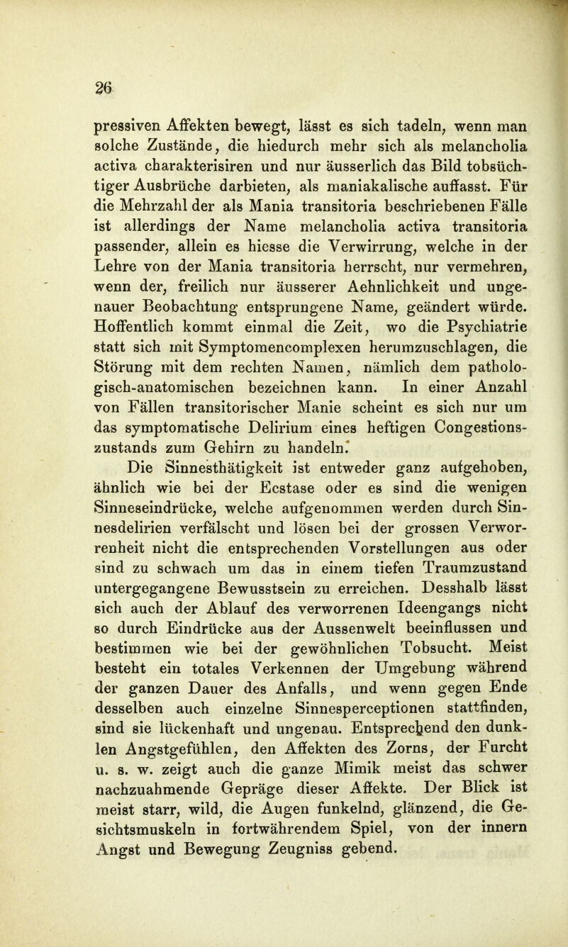 pressiven Affekten bewegt, lässt es sich tadeln, wenn man solche Zustände, die hiedurch mehr sich als melancholia activa charakterisiren und nur äusserlich das Bild tobsüch- tiger Ausbrüche darbieten, als maniakalische auffasst. Für die Mehrzahl der als Mania transitoria beschriebenen Fälle ist allerdings der Name melancholia activa transitoria passender, allein es hiesse die Verwirrung, welche in der Lehre von der Mania transitoria herrscht, nur vermehren, wenn der, freilich nur äusserer Aehnlichkeit und unge- nauer Beobachtung entsprungene Name, geändert würde. Hoffentlich kommt einmal die Zeit, wo die Psychiatrie statt sich mit Symptomencomplexen herumzuschlagen, die Störung mit dem rechten Namen, nämlich dem patholo- gisch-anatomischen bezeichnen kann. In einer Anzahl von Fällen transitorischer Manie scheint es sich nur um das symptomatische Delirium eines heftigen Congestions- zustands zum Gehirn zu handeln. Die Sinnesthätigkeit ist entweder ganz aufgehoben, ähnlich wie bei der Ecstase oder es sind die wenigen Sinneseindrücke, welche aufgenommen werden durch Sin- nesdelirien verfälscht und lösen bei der grossen Verwor- renheit nicht die entsprechenden Vorstellungen aus oder sind zu schwach um das in einem tiefen Traumzustand untergegangene Bewusstsein zu erreichen. Desshalb lässt sich auch der Ablauf des verworrenen Ideengangs nicht so durch Eindrücke aus der Aussenwelt beeinflussen und bestimmen wie bei der gewöhnlichen Tobsucht. Meist besteht ein totales Verkennen der Umgebung während der ganzen Dauer des Anfalls, und wenn gegen Ende desselben auch einzelne Sinnesperceptionen stattfinden, sind sie lückenhaft und ungenau. Entsprechend den dunk- len Angstgefühlen, den Affekten des Zorns, der Furcht u. s. w. zeigt auch die ganze Mimik meist das schwer nachzuahmende Gepräge dieser Affekte. Der Blick ist raeist starr, wild, die Augen funkelnd, glänzend, die Ge- sichtsmuskeln in fortwährendem Spiel, von der innern Angst und Bewegung Zeugniss gebend.