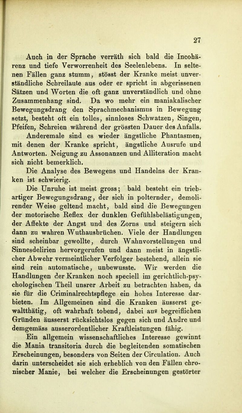 Auch in der Sprache verräth sich bald die Incohä- renz und tiefe Verworrenheit des Seelenlebens. In selte- nen Fällen ganz stumm, stösst der Kranke meist unver- ständliche Schreilaute aus oder er spricht in abgerissenen Sätzen und Worten die oft ganz unverständlich und ohne Zusammenhang sind. Da wo mehr ein maniakalischer Bewegungsdrang den Sprachmechanismus in Bewegung setzt, besteht oft ein tolles, sinnloses Schwatzen, Singen, Pfeifen, Schreien während der grössten Dauer des Anfalls. Anderemale sind es wieder ängstliche Phantasmen, mit denen der Kranke spricht, ängstliche Ausrufe und Antworten. Neigung zu Assonanzen und Alliteration macht sich nicht bemerklich. Die Analyse des Bewegens und Handelns der Kran- ken ist schwierig. Die Unruhe ist meist gross; bald besteht ein trieb- artiger Bewegungsdrang, der sich in polternder, demoli- render Weise geltend macht, bald sind die Bewegungen der motorische Keflex der dunklen Gefühlsbelästigungen, der Affekte der Angst und des Zorns und steigern sich dann zu wahren Wuthausbrüchen. Viele der Handlungen sind scheinbar gewollte, durch Wahnvorstellungen und Sinnesdelirien hervorgerufen und dann meist in ängstli- cher Abwehr vermeintlicher Verfolger bestehend, allein sie sind rein automatische, unbewusste. Wir werden die Handlungen der Kranken noch speciell im gerichtlich-psy- chologischen Theil unsrer Arbeit zu betrachten haben, da sie für die Criminalrechtspflege ein hohes Interesse dar- bieten. Im Allgemeinen sind die Kranken äusserst ge- waltthätig, oft wahrhaft tobend, dabei aus begreiflichen Gründen äusserst rücksichtslos gegen sich und Andre und demgemäss ausserordentlicher Kraftleistungen fähig. Ein allgemein wissenschaftliches Interesse gewinnt die Mania transitoria durch die begleitenden somatischen Erscheinungen, besonders von Seiten der Circulation. Auch darin unterscheidet sie sich erheblich von den Fällen chro- nischer Manie, bei welcher die Erscheinungen gestörter