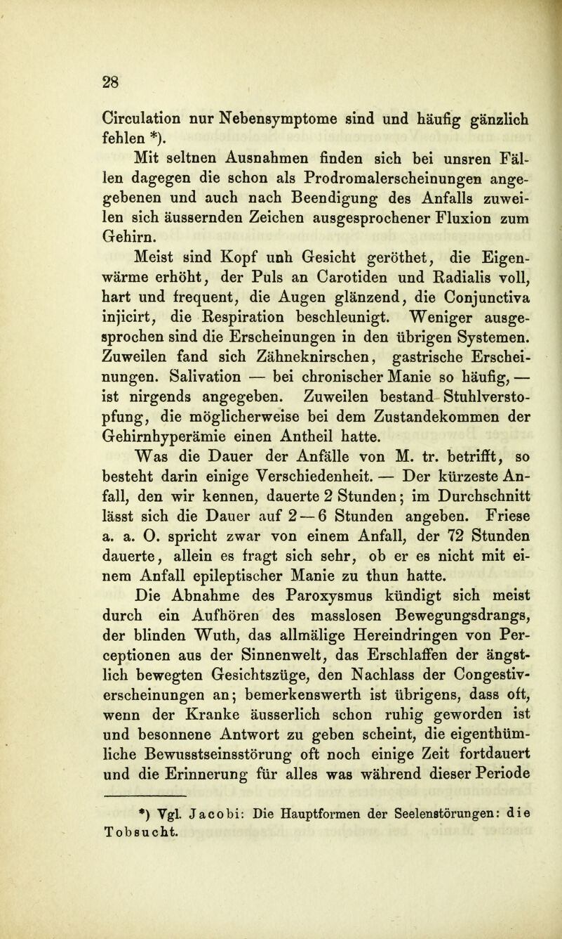 Circulation nur Nebensymptome sind und häufig gänzlich fehlen*). Mit seltnen Ausnahmen finden sich bei unsren Fäl- len dagegen die schon als Prodromalerscheinungen ange- gebenen und auch nach Beendigung des Anfalls zuwei- len sich äussernden Zeichen ausgesprochener Fluxion zum Gehirn. Meist sind Kopf unh Gesicht geröthet, die Eigen- wärme erhöht, der Puls an Carotiden und Radialis voll, hart und frequent, die Augen glänzend, die Conjunctiva injicirt, die Respiration beschleunigt. Weniger ausge- sprochen sind die Erscheinungen in den übrigen Systemen. Zuweilen fand sich Zähneknirschen, gastrische Erschei- nungen. Salivation — bei chronischer Manie so häufig, — ist nirgends angegeben. Zuweilen bestand Stuhlversto- pfung, die möglicherweise bei dem Zustandekommen der Gehirnhyperämie einen Antheil hatte. Was die Dauer der Anfälle von M. tr. betrifft, so besteht darin einige Verschiedenheit. — Der kürzeste An- fall, den wir kennen, dauerte 2 Stunden; im Durchschnitt lässt sich die Dauer auf 2 — 6 Stunden angeben. Friese a. a. O. spricht zwar von einem Anfall, der 72 Stunden dauerte, allein es fragt sich sehr, ob er es nicht mit ei- nem Anfall epileptischer Manie zu thun hatte. Die Abnahme des Paroxysmus kündigt sich meist durch ein Aufhören des masslosen Bewegungsdrangs, der blinden Wuth, das allmälige Hereindringen von Per- ceptionen aus der Sinnenwelt, das Erschlaffen der ängst- lich bewegten Gesichtszüge, den Nachlass der Congestiv- erscheinungen an; bemerkenswerth ist übrigens, dass oft, wenn der Kranke äusserlich schon ruhig geworden ist und besonnene Antwort zu geben scheint, die eigentüm- liche Bewusstseinsstörung oft noch einige Zeit fortdauert und die Erinnerung für alles was während dieser Periode *) Vgl. Jacobi: Die Hauptformen der Seelenstörungen: die Tobsucht.