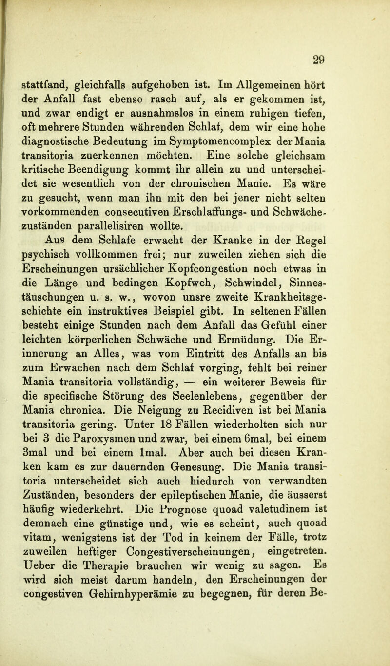 stattfand, gleichfalls aufgehoben ist. Im Allgemeinen hört der Anfall fast ebenso rasch auf, als er gekommen ist, und zwar endigt er ausnahmslos in einem ruhigen tiefen, oft mehrere Stunden währenden Schlaf, dem wir eine hohe diagnostische Bedeutung im Symptomencomplex der Mania transitoria zuerkennen möchten. Eine solche gleichsam kritische Beendigung kommt ihr allein zu und unterschei- det sie wesentlich von der chronischen Manie. Es wäre zu gesucht, wenn man ihn mit den bei jener nicht selten vorkommenden consecutiven Erschlaffungs- und Schwäche- zuständen parallelisiren wollte. Aus dem Schlafe erwacht der Kranke in der Kegel psychisch vollkommen frei; nur zuweilen ziehen sich die Erscheinungen ursächlicher Kopfcongestion noch etwas in die Länge und bedingen Kopfweh, Schwindel, Sinnes- täuschungen u. s. w., wovon unsre zweite Krankheitsge- schichte ein instruktives Beispiel gibt. In seltenen Fällen besteht einige Stunden nach dem Anfall das Gefühl einer leichten körperlichen Schwäche und Ermüdung. Die Er- innerung an Alles, was vom Eintritt des Anfalls an bis zum Erwachen nach dem Schlaf vorging, fehlt bei reiner Mania transitoria vollständig, — ein weiterer Beweis für die specifische Störung des Seelenlebens, gegenüber der Mania chronica. Die Neigung zu Eecidiven ist bei Mania transitoria gering. Unter 18 Fällen wiederholten sich nur bei 3 die Paroxysmen und zwar, bei einem 6mal, bei einem 3mal und bei einem lmal. Aber auch bei diesen Kran- ken kam es zur dauernden Genesung. Die Mania transi- toria unterscheidet sich auch hiedurch von verwandten Zuständen, besonders der epileptischen Manie, die äusserst häufig wiederkehrt. Die Prognose quoad valetudinem ist demnach eine günstige und, wie es scheint, auch quoad vitam, wenigstens ist der Tod in keinem der Fälle, trotz zuweilen heftiger Congestiverscheinungen, eingetreten. Ueber die Therapie brauchen wir wenig zu sagen. Es wird sich meist darum handeln, den Erscheinungen der congestiven Gehirnhyperämie zu begegnen, für deren Be-