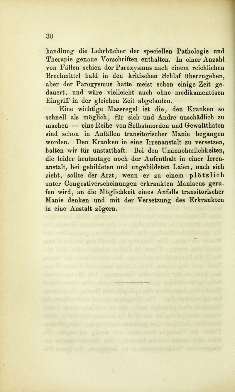 handlung die Lehrbücher der speciellen Pathologie und Therapie genaue Vorschriften enthalten. In einer Anzahl von Fällen schien der Paroxysmus nach einem reichlichen Brechmittel bald in den kritischen Schlaf überzugehen, aber der Paroxysmus hatte meist schon einige Zeit ge- dauert, und wäre vielleicht auch ohne medikamentösen Eingriff in der gleichen Zeit abgelaufen. Eine wichtige Massregel ist die, den Kranken so schnell als möglich, für sich und Andre unschädlich zu machen — eine Reihe von Selbstmorden und Gewalttaten sind schon in Anfällen transitorischer Manie begangen worden. Den Kranken in eine Irrenanstalt zu versetzen, halten wir tür unstatthaft. Bei den Unannehmlichkeiten, die leider heutzutage noch der Aufenthalt in einer Irren- anstalt, bei gebildeten und ungebildeten Laien, nach sich zieht, sollte der Arzt, wenn er zu einem plötzlich unter Congestiverscheinungen erkrankten Maniacus geru- fen wird, an die Möglichkeit eines Anfalls transitorischer Manie denken und mit der Versetzung des Erkrankten in eine Anstalt zögern.