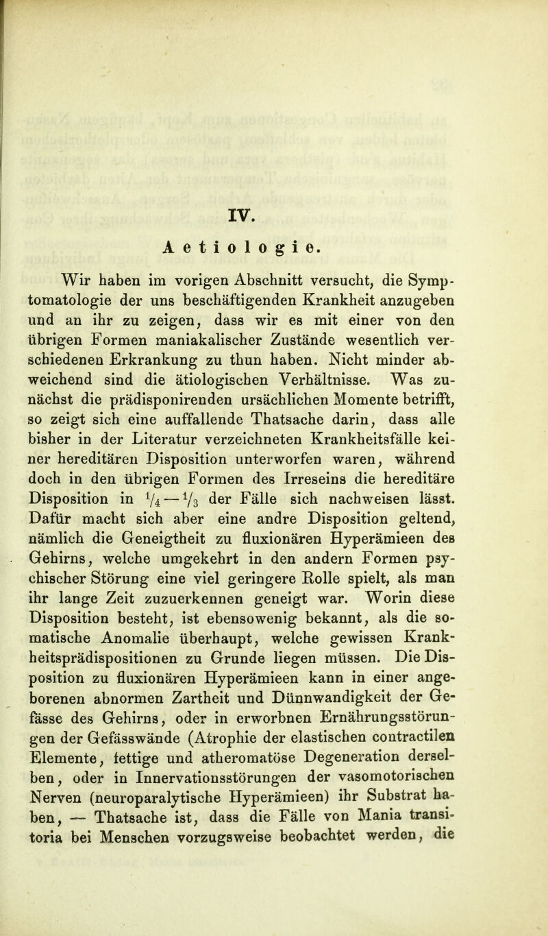 Aetiologie. Wir haben im vorigen Abschnitt versucht, die Symp- tomatologie der uns beschäftigenden Krankheit anzugeben und an ihr zu zeigen, dass wir es mit einer von den übrigen Formen maniakalischer Zustände wesentlich ver- schiedenen Erkrankung zu thun haben. Nicht minder ab- weichend sind die ätiologischen Verhältnisse. Was zu- nächst die prädisponirenden ursächlichen Momente betrifft, so zeigt sich eine auffallende Thatsache darin, dass alle bisher in der Literatur verzeichneten Krankheitsfälle kei- ner hereditären Disposition unterworfen waren, während doch in den übrigen Formen des Irreseins die hereditäre Disposition in % — % der Fälle sich nachweisen lässt. Dafür macht sich aber eine andre Disposition geltend, nämlich die Geneigtheit zu fluxionären Hyperämieen des Gehirns, welche umgekehrt in den andern Formen psy- chischer Störung eine viel geringere Eolle spielt, als man ihr lange Zeit zuzuerkennen geneigt war. Worin diese Disposition besteht, ist ebensowenig bekannt, als die so- matische Anomalie überhaupt, welche gewissen Krank- heitsprädispositionen zu Grunde liegen müssen. Die Dis- position zu fluxionären Hyperämieen kann in einer ange- borenen abnormen Zartheit und Dünnwandigkeit der Ge- fässe des Gehirns, oder in erworbnen Ernährungsstörun- gen der Gefässwände (Atrophie der elastischen contractilen Elemente, fettige und atheromatöse Degeneration dersel- ben, oder in Innervationsstörungen der vasomotorischen Nerven (neuroparalytische Hyperämieen) ihr Substrat ha- ben, — Thatsache ist, dass die Fälle von Mania transi- toria bei Menschen vorzugsweise beobachtet werden, die