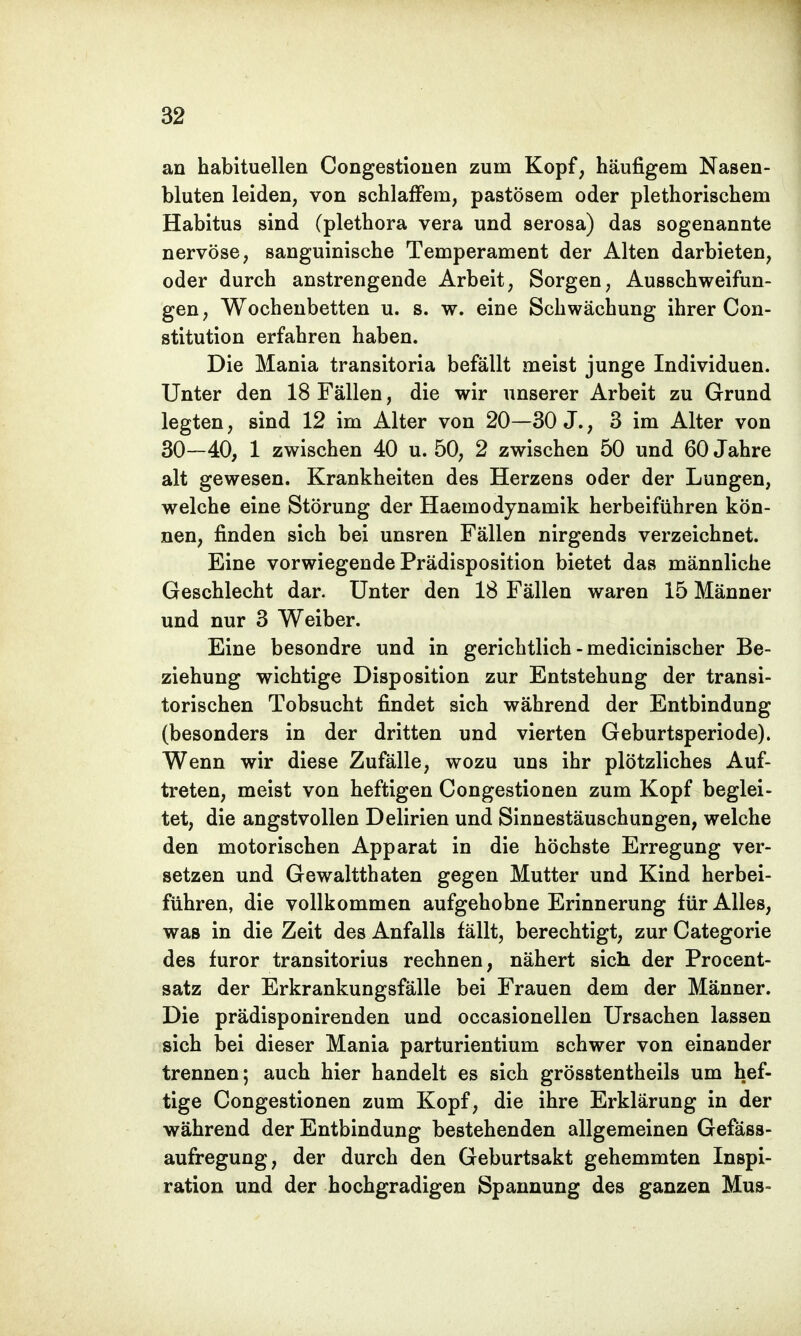 an habituellen Congestionen zum Kopf, häufigem Nasen- bluten leiden, von schlaffem, pastösem oder plethorischem Habitus sind (plethora vera und serosa) das sogenannte nervöse, sanguinische Temperament der Alten darbieten, oder durch anstrengende Arbeit, Sorgen, Ausschweifun- gen, Wochenbetten u. s. w. eine Schwächung ihrer Con- stitution erfahren haben. Die Mania transitoria befällt meist junge Individuen. Unter den 18 Fällen, die wir unserer Arbeit zu Grund legten, sind 12 im Alter von 20—30 J., 3 im Alter von 30—40, 1 zwischen 40 u. 50, 2 zwischen 50 und 60 Jahre alt gewesen. Krankheiten des Herzens oder der Lungen, welche eine Störung der Haemodynamik herbeiführen kön- nen, finden sich bei unsren Fällen nirgends verzeichnet. Eine vorwiegende Prädisposition bietet das männliche Geschlecht dar. Unter den 18 Fällen waren 15 Männer und nur 3 Weiber. Eine besondre und in gerichtlich - medicinischer Be- ziehung wichtige Disposition zur Entstehung der transi- torischen Tobsucht findet sich während der Entbindung (besonders in der dritten und vierten Geburtsperiode). Wenn wir diese Zufälle, wozu uns ihr plötzliches Auf- treten, meist von heftigen Congestionen zum Kopf beglei- tet, die angstvollen Delirien und Sinnestäuschungen, welche den motorischen Apparat in die höchste Erregung ver- setzen und Gewaltthaten gegen Mutter und Kind herbei- führen, die vollkommen aufgehobne Erinnerung für Alles, was in die Zeit des Anfalls fällt, berechtigt, zur Categorie des furor transitorius rechnen, nähert sich der Procent- satz der Erkrankungsfälle bei Frauen dem der Männer. Die prädisponirenden und occasionellen Ursachen lassen sich bei dieser Mania parturientium schwer von einander trennen; auch hier handelt es sich grösstentheils um hef- tige Congestionen zum Kopf, die ihre Erklärung in der während der Entbindung bestehenden allgemeinen Gefäss- aufregung, der durch den Geburtsakt gehemmten Inspi- ration und der hochgradigen Spannung des ganzen Mus-