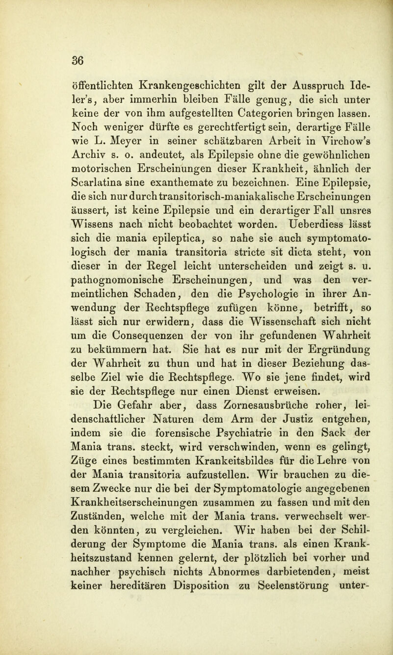öffentlichten Krankengeschichten gilt der Ausspruch Ide- ler's, aber immerhin bleiben Fälle genug, die sich unter keine der von ihm aufgestellten Categorien bringen lassen. Noch weniger dürfte es gerechtfertigt sein, derartige Fälle wie L. Meyer in seiner schätzbaren Arbeit in Virchow's Archiv s. o. andeutet, als Epilepsie ohne die gewöhnlichen motorischen Erscheinungen dieser Krankheit, ähnlich der Scarlatina sine exanthemate zu bezeichnen. Eine Epilepsie, die sich nur durch transitorisch-maniakalische Erscheinungen äussert, ist keine Epilepsie und ein derartiger Fall unsres Wissens nach nicht beobachtet worden. Ueberdiess lässt sich die mania epileptica, so nahe sie auch symptomato- logisch der mania transitoria stricte sit dicta steht, von dieser in der Regel leicht unterscheiden und zeigt s. u. pathognomonische Erscheinungen, und was den ver- meintlichen Schaden, den die Psychologie in ihrer An- wendung der Rechtspflege zufügen könne, betrifft, so lässt sich nur erwidern, dass die Wissenschaft sich nicht um die Consequenzen der von ihr gefundenen Wahrheit zu bekümmern hat. Sie hat es nur mit der Ergründung der Wahrheit zu thun und hat in dieser Beziehung das- selbe Ziel wie die Rechtspflege. Wo sie jene findet, wird sie der Rechtspflege nur einen Dienst erweisen. Die Gefahr aber, dass Zornesausbrüche roher, lei- denschaftlicher Naturen dem Arm der Justiz entgehen, indem sie die forensische Psychiatrie in den Sack der Mania trans. steckt, wird verschwinden, wenn es gelingt, Züge eines bestimmten Krankeitsbildes für die Lehre von der Mania transitoria aufzustellen. Wir brauchen zu die- sem Zwecke nur die bei der Symptomatologie angegebenen Krankheitserscheinungen zusammen zu fassen und mit den Zuständen, welche mit der Mania trans. verwechselt wer- den könnten, zu vergleichen. Wir haben bei der Schil- derung der Symptome die Mania trans. als einen Krank- heitszustand kennen gelernt, der plötzlich bei vorher und nachher psychisch nichts Abnormes darbietenden, meist keiner hereditären Disposition zu Seelenstörung unter-